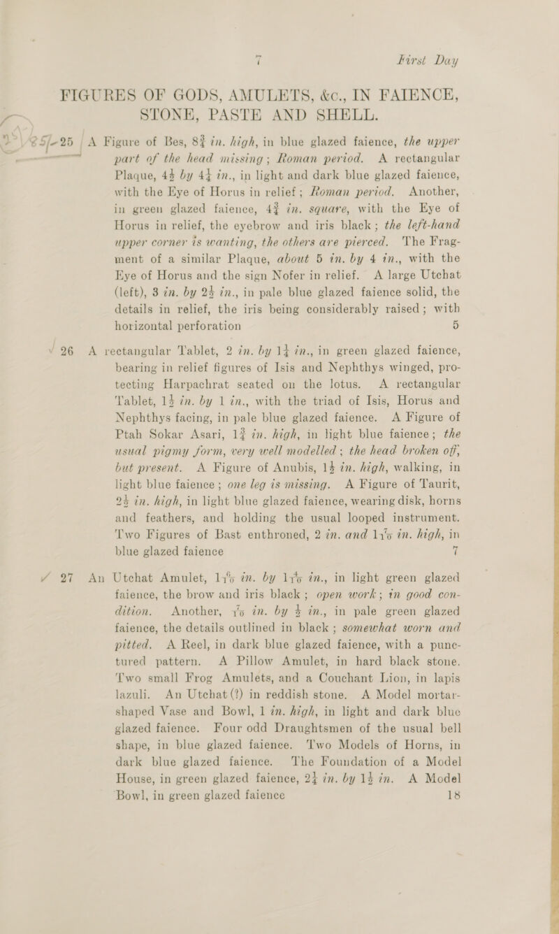 FIGURES OF GODS, AMULETS, &amp;c., IN FATENCE, — STONE, PASTE AND SHELL. >| 8 5/-25 A Figure of Bes, 83 in. high, in blue glazed faience, the upper : mma part of the head missing; Roman period. A rectangular Plaque, 44 by 44 in., in light and dark blue glazed faience, with the Eye of Horus in relief; Roman period. Another, in green glazed faience, 4% dn. square, with the Eye of Horus in relief, the eyebrow and iris black; the left-hand upper corner is wanting, the others are pierced. The Frag- ment of a similar Plaque, about 5 in. by 4 1n., with the Eye of Horus and the sign Nofer in relief. A large Utchat (left), 3 cn. by 24 7n., in pale blue glazed faience solid, the details in relief, the iris being considerably raised; with horizontal perforation 5 26 A rectangular Tablet, 2 7m. by 14 in., in green glazed faience, bearing in relief figures of Isis and Nephthys winged, pro- tecting Harpachrat seated on the lotus. A rectangular Tablet, 14 cn. by 1 in., with the triad of Isis, Horus and Nephthys facing, in pale blue glazed faience. A Figure of Ptah Sokar Asari, 1? 2. high, in light blue faience; the usual pigmy form, very well modelled ; the head broken off, but present. A Figure of Anubis, 14 in. high, walking, in light blue faience ; one leg is missing. A Figure of Taurit, 24 in. high, in light blue glazed faience, wearing disk, horns and feathers, and holding the usual looped instrument. Two Figures of Bast enthroned, 2 7m. and 1y‘o in. high, in blue glazed faience + / 27 An Utchat Amulet, 14% in. by 11%5 in., in light green glazed faience, the brow and iris black ; open work; in good con- dition. Another, 1% in. by 4 in., in pale green glazed faience, the details outlined in black ; somewhat worn and pitted. A Reel, in dark blue glazed faience, with a punc- tured pattern. A Pillow Amulet, in hard black stone. Two small Frog Amulets, and a Couchant Lion, in lapis lazuli. An Utchat(?) in reddish stone. A Model mortar- shaped Vase and Bowl, 1 zn. high, in light and dark blue glazed faience. Four odd Draughtsmen of the usual bell shape, in blue glazed faience. Two Models of Horns, in dark blue glazed faience. ‘The Foundation of a Model House, in green glazed faience, 24 in. by 14 in. A Model Bowl, in green glazed faience 18