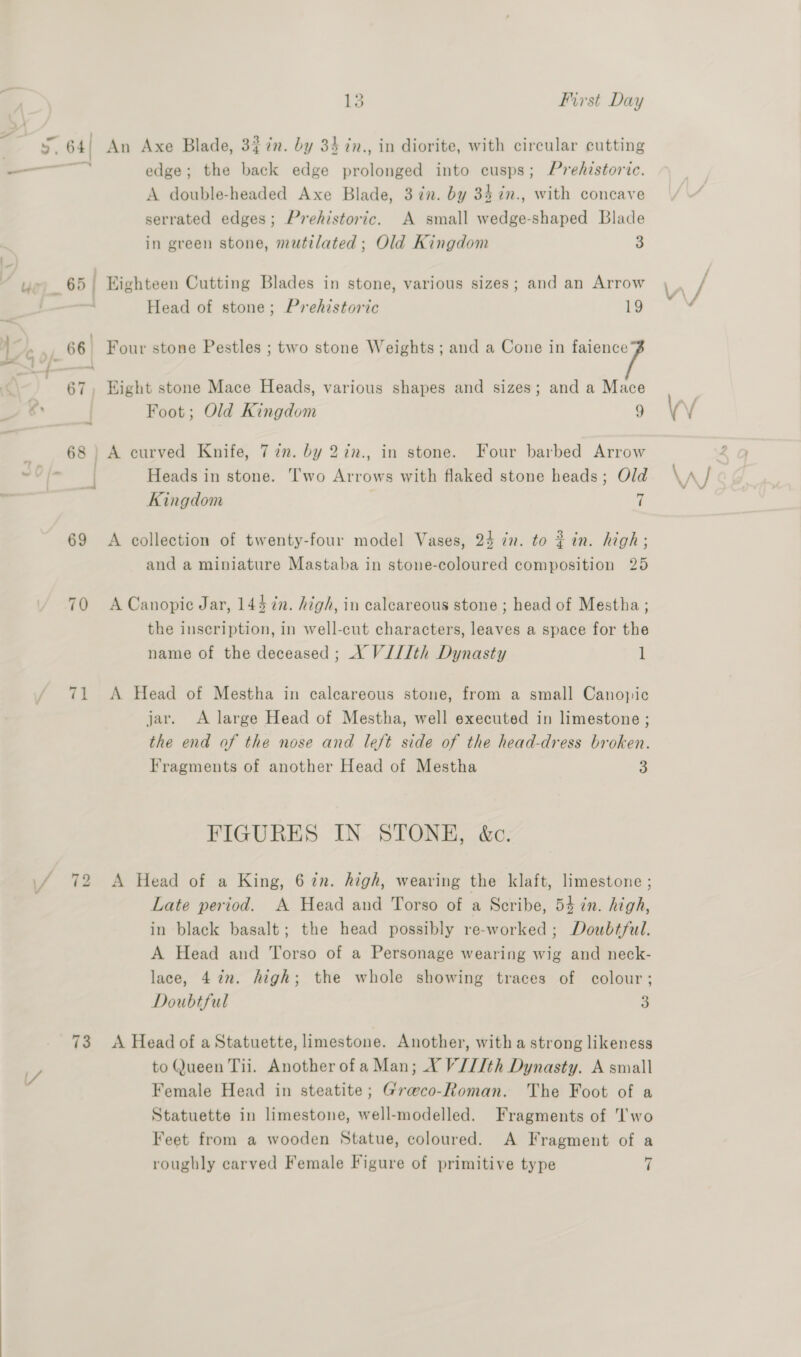 5.64) An Axe Blade, 3$7n. by 34 2n., in diorite, with circular cutting — edge; the back edge prolonged into cusps; Prehistoric. A double-headed Axe Blade, 3 in. by 34 in., with concave serrated edges; Prehistoric. A small wedge-shaped Blade in green stone, mutilated; Old Kingdom 3 : us 65) Eighteen Cutting Blades in stone, various sizes; and an Arrow Head of stone; Prehistoric 19 hn 66! Four stone Pestles ; two stone Weights ; and a Cone in age 4 “4 ) fe 67, Hight stone Mace Heads, various shapes and sizes; and a Mace os | Foot; Old Kingdom 9 “> 68) A curved Knife, 72m. by 27n., in stone. Four barbed Arrow ted 5 i Heads in stone. ‘wo Arrows with flaked stone heads; Old Kingdom “ 69 <A collection of twenty-four model Vases, 24 in. to } in. high; and a miniature Mastaba in stone-coloured composition 25 70 ACanopic Jar, 144 in. high, in calcareous stone ; head of Mestha; the inscription, in well-cut characters, leaves a space for the name of the deceased ; XV V///th Dynasty 1 71 <A Head of Mestha in calcareous stone, from a small Canopic jar. <A large Head of Mestha, well executed in limestone ; the end of the nose and left side of the head-dress broken. Fragments of another Head of Mestha 3 FIGURES IN STONE, &amp;c. / 72 A Head of a King, 67n. high, wearing the klaft, limestone ; . Late period. A Head and Torso of a Scribe, 54 in. high, in black basalt; the head possibly re-worked ; Doubtful. A Head and Torso of a Personage wearing wig and neck- lace, 4 in. high; the whole showing traces of colour; Doubtful 3 73 A Head of a Statuette, limestone. Another, witha strong likeness Y, to Queen Tii. Another of aMan; X V/I/th Dynasty. A small | Female Head in steatite; Graco-Roman. The Foot of a Statuette in limestone, well-modelled. Fragments of wo Feet from a wooden Statue, coloured. A Fragment of a roughly carved Female Figure of primitive type 7