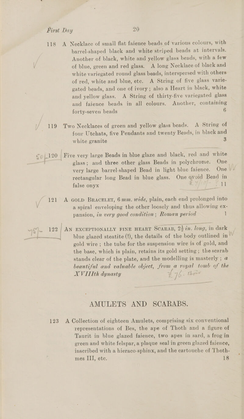 barrel-shaped black and white striped beads at intervals. Another of black, white and yellow glass beads, with a few of blue, green and red glass. A long Necklace of black and white variegated round glass beads, interspersed with others of red, white and blue, etc. A String of five glass varle- gated beads, and one of ivory; also a Heart in black, white and yellow glass. A String of thirty-five variegated glass and faience beads in all colours. Another, containing forty-seven beads 6 bd four Utchats, five Pendants and twenty Beads, in black and white granite 3 glass; and three other glass Beads in polychrome. One very large barrel-shaped Bead in light blue faience. One /° rectangular long Bead in blue glass. One ovoid Bead in false onyx 11 A GoLp BRACELET, 6 mm. wide, plain, each end prolonged into a spiral enveloping the other loosely and thus allowing ex- pansion, in very good condition; Roman period 1 blue glazed steatite (2), the details of the body outlined in \ gold wire; the tube for the suspension wire is of gold, and the base, which is plain, retains its gold setting; the scarab stands clear of the plate, and the modelling is masterly ; @ beautiful and valuable object, ae a royal tomb of the A VITIth Use) £4 |, ae fe f AMULETS AND SCARABS. representations of Bes, the ape of Thoth and a figure of Taurit in blue glazed faience, two apes in sard, a frog in green and white felspar, a plaque seal in green glazed faience, inscribed with a hieraco-sphinx, and the cartouche of Thoth- mes III, ete. 18
