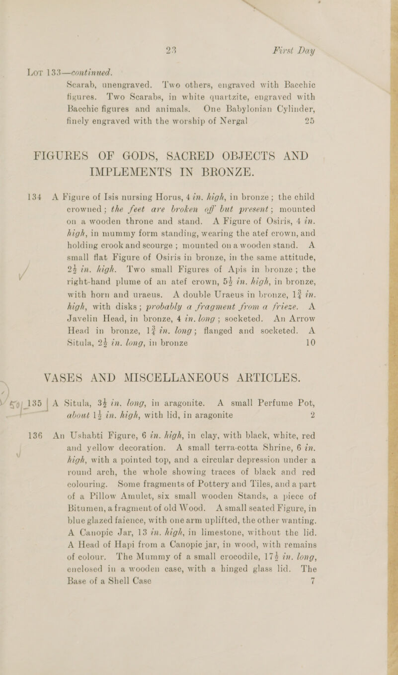 Lor 133—continued. Scarab, unengraved. ‘I'wo others, engraved with Bacchic figures. Two Scarabs, in white quartzite, engraved with Bacchie figures and animals. One Babylonian Cylinder, finely engraved with the worship of Nergal 25 FIGURES OF GODS, SACRED OBJECTS AND IMPLEMENTS IN BRONZE. 134 A Figure of Isis nursing Horus, 4 in. high, in bronze; the child crowned ; the feet are broken off but present; mounted on a wooden throne and stand. A Figure of Osiris, 4 in. high, in mummy form standing, wearing the atef crown, and holding crook and scourge ; mounted ona wooden stand. A small flat Figure of Osiris in bronze, in the same attitude, / 24 in. high. Two small Figures of Apis in bronze; the right-hand plume of an atef crown, 54 in. high, in bronze, with horn and uraeus. A double Uraeus in bronze, 1% in. high, with disks; probably a fragment froma frieze. A Javelin Head, in bronze, 4 7m. long; socketed. An Arrow Head ad bronze, 1¢ in. long; flanged and socketed. A Situla, 24 zn. long, in bronze 10 ‘) / ey! 135 | A Situla, 34 7m. long, in aragonite. A small Perfume Pot, a about 14 in. high, with lid, in aragonite 2 136 An Ushabti Figure, 6 zn. high, in clay, with black, white, red and yellow decoration. A small terra-cotta Shrine, 6 zn. high, with a pointed top, and a circular depression under a round arch, the whole showing traces of black and red colouring. Some fragments of Pottery and Tiles, anda part of a Pillow Amulet, six small wooden Stands, a piece of Bitumen, afragment of old Wood. A small seated Figure, in blue glazed faience, with one arm uplifted, the other wanting. A Canopic Jar, 13 in. high, in limestone, without the lid. A Head of Hapi from a Canopic jar, in wood, with remains of colour. The Mummy of a small crocodile, 174 in. long, enclosed in a wooden case, with a hinged glass lid. The Base of a Shell Case | U 