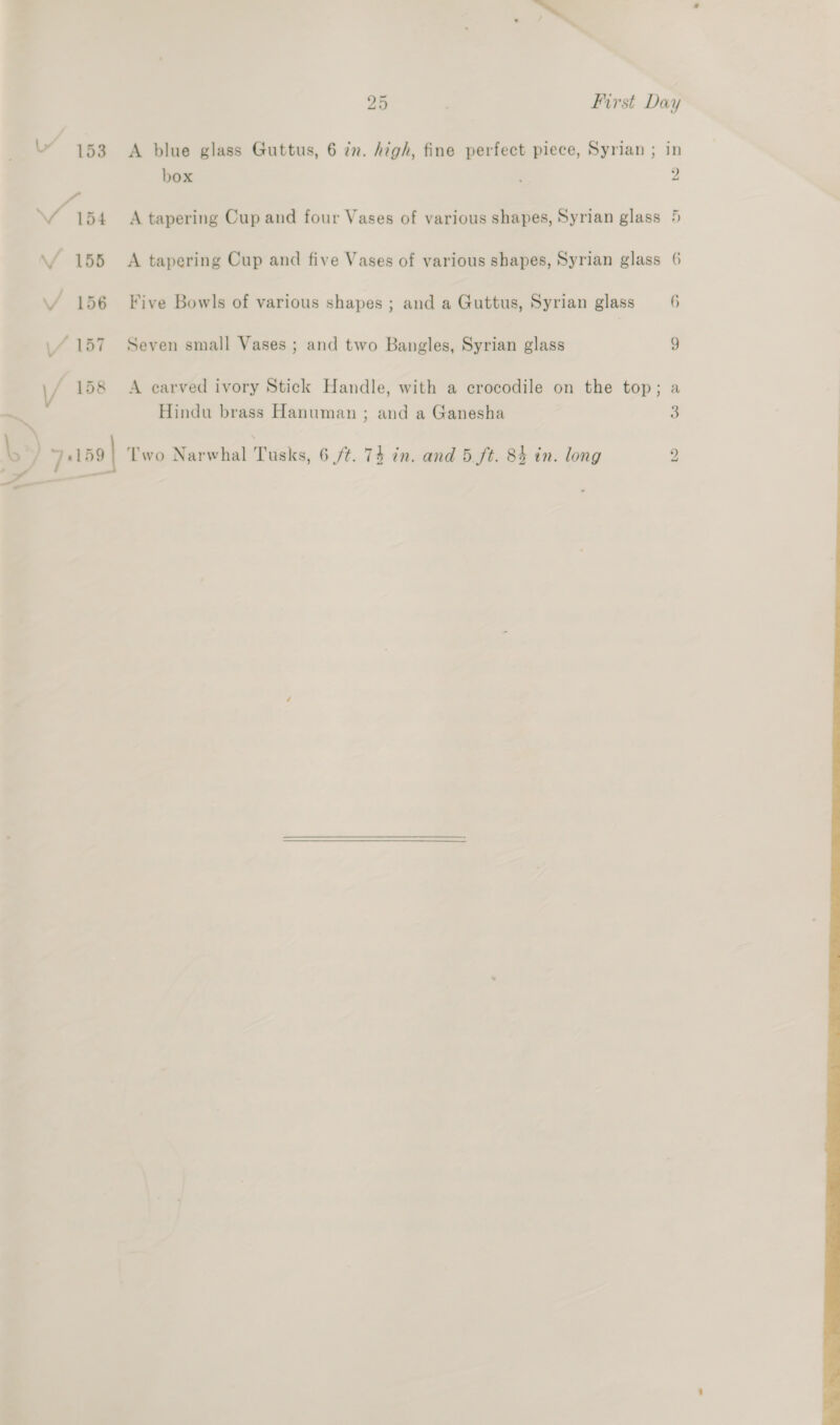 box VA 54 <A tapering Cup and four Vases of various shapes, Syrian glass \f 155 A tapering Cup and five Vases of various shapes, Syrian glass VY 156 Five Bowls of various shapes ; and a Guttus, Syrian glass \/ 157 Seven small Vases ; and two Bangles, Syrian glass \/ 158 A earved ivory Stick Handle, with a crocodile on the top; si Hindu brass Hanuman ; and a Ganesha > 7159 | Two Narwhal Tusks, 6 /¢. 74 in. and 5.ft. 84 in. long —————— 2 Cr 6 a bo 