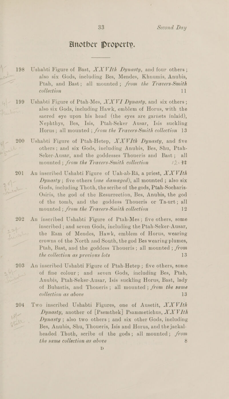198 199 200 201 202 203 204 33 Second Day Another Property. _ Ushabti Figure of Bast, YA VJth Dynasty, and four others ; also six Gods, including Bes, Mendes, Khnumis, Anubis, Ptah, and Bast; all mounted; from the Travers-Smith collection 11 Ushabti Figure of Ptah-Mes, X_Y VJ Dynasty, and six others ; also six Gods, including Hawk, emblem of Horus, with the sacred eye upon his head (the eyes are garnets inlaid), Nephthys, Bes, Isis, Ptah-Seker Ausar, Isis suckling Horus; all mounted ; from the Travers-Smith collection 13 Ushabti Figure of Ptah-Hetep, XX VJth Dynasty, and five others; and six Gods, including Anubis, Bes, Shu, Ptah- Seker-Ausar, and the goddesses Thoueris and Bast; all mounted ; from the Travers-Smith collection 12. An inscribed Ushabti Figure of Uah-ab-Ra, a priest, XX VJIth Dynasty ; five others (one damaged), all mounted ; also six Gods, including Thoth, the scribe of the gods, Ptah-Socharis- Osiris, the god of the Resurrection, Bes, Anubis, the god of the tomb, and the goddess Thoueris or Ta-urt; all mounted ; from the Travers-Smith collection By An inscribed Ushabti Figure of Ptah-Mes; five others, some inscribed ; and seven Gods, including the Ptah-Seker-Ausar, the Ram of Mendes, Hawk, emblem of Horus, wearing crowns of the North and South, the god Bes wearing plumes, Ptah, Bast, and the goddess 'Thoueris; all mounted ; from the collection as previous lots 13 An inscribed Ushabti Figure of Ptah-Hetep; five others, some of fine colour; and seven Gods, including Bes, Ptah, Auubis, Ptah-Seker-Ausar, Isis suckling Horus, Bast, lady of Bubastis, and Thoueris; all mounted ; from the same collection as above 13 Two inscribed Ushabti Figures, one of Ausetit, XX VJth Dynasty, another of [Psemthek] Psammetichus, XX V 1th Dynasty ; also two others; and six other Gods, including Bes, Anubis, Shu, Thoueris, Isis and Horus, and the jackal- headed Thoth, scribe of the gods; all mounted; j/rom the same collection as above 8 D