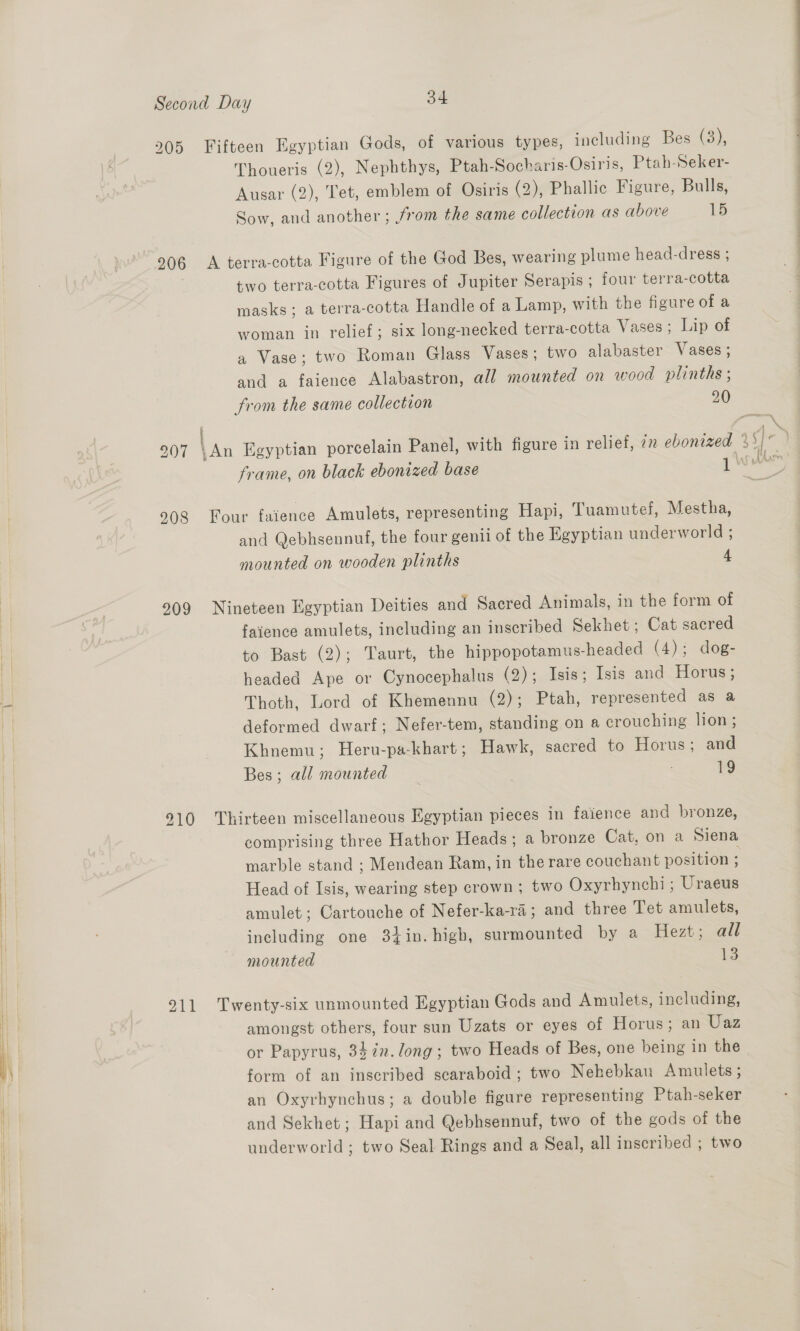 205 Fifteen Egyptian Gods, of various types, including Bes (3), Thoueris (2), Nephthys, Ptah-Socharis-Osiris, Ptah-Seker- Ausar (2), Tet, emblem of Osiris (2), Phallic Figure, Bulls, Sow, and another ; from the same collection as above 15 906 <A terra-cotta Figure of the God Bes, wearing plume head-dress ; two terra-cotta Figures of Jupiter Serapis ; four terra-cotta masks; a terra-cotta Handle of a Lamp, with the figure of a woman in relief; six long-necked terra-cotta Vases; Lip of a Vase; two Roman Glass Vases; two alabaster Vases ; and a faience Alabastron, all mounted on wood plinths ; from the same collection 20 208 Four faience Amulets, representing Hapi, Tuamutel, Mestha, and Qebhsennuf, the four genii of the Egyptian underworld ; mounted on wooden plinths 4 909 Nineteen Egyptian Deities and Sacred Animals, in the form of faience amulets, including an inscribed Sekhet ; Cat sacred b to Bast (2); Taurt, the hippopotamus-headed (4); dog- | headed Ape or Cynocephalus (2); Isis; Isis and Horus; si Thoth, Lord of Khemennu (2); Ptah, represented as a deformed dwarf; Nefer-tem, standing on a crouching lion ; Khnemu; Heru-pa-khart; Hawk, sacred to Horus; and Bes ; all mounted . 19 910 Thirteen miscellaneous Egyptian pieces in faience and bronze, comprising three Hathor Heads; a bronze Cat, on a Siena marble stand ; Mendean Ram, in the rare couchant position . Head of Isis, wearing step crown; two Oxyrhynchi ; Uraeus amulet; Cartouche of Nefer-ka-ra; and three Tet amulets, including one 3}in. high, surmounted by a Hezt; all mounted 13 211 Twenty-six unmounted Egyptian Gods and Amulets, including, | | amongst others, four sun Uzats or eyes of Horus; an Uaz | | or Papyrus, 33 in.long ; two Heads of Bes, one being in the } form of an inscribed scaraboid ; two Nehebkau Amulets ; an Oxyrhynchus; a double figure representing Ptah-seker i and Sekhet; Hapi and Qebhsennuf, two of the gods of the underworld; two Seal Rings and a Seal, all inscribed ; two
