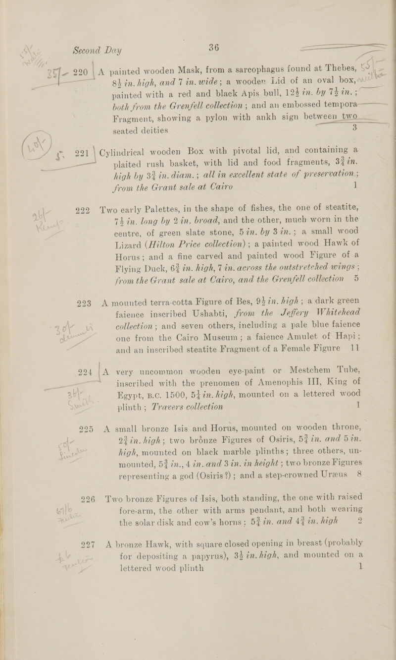  Second Day 36 —————— lo 220 | La painted wooden Mask, from a sarcophagus found at Thebes, 5” 8h in. high, and 7 in. wide; a wooden Lid of an oval as Js painted with a red and black Apis bull, 124 in. by 74 in. both from the Grenfell collection ; and an embossed Hema — Fragment, showing a pylon with ankh sign between two —— eae seated deities 3 : ‘eae \ Cylindrical wooden Box with pivotal lid, and containing a —— plaited rush basket, with lid and food fragments, 3¢7n. high by 3% in. diam.; all in excellent state of preservation ; from the Grant sale at Cairo 1 922 Two early Palettes, in the shape of fishes, the one of steatite, 74 in. long by 2in. broad, and the other, much worn in the centre, of green slate stone, 5in. by 3in.; a small wood Lizard (Hilton Price collection); a painted wood Hawk ot Horus; and a fine carved and painted wood Figure of a Flying Duck, 6% in. high, 7 in. across the outstretched wings ; fromthe Grant sale at Cairo, and the Grenfell collection 5 993 A mounted terra-cotta Figure of Bes, 95in. high; a dark green faience inscribed Ushabti, from the Jeffery Whitehead one from the Cairo Museum; a faience Amulet of Hapi; and an inscribed steatite Fragment of a Female Figure 11 924 A very uncommon wooden eye-paint or Mestchem Tube, an inscribed with the prenomen of Amenophis III, King of Egypt, B.c. 1500, 547n. high, mounted on a lettered wood plinth ; 7ravers collection ] 995. A small bronze Isis and Horus, mounted on wooden throne, <\. 22 in. high; two bronze Figures of Osiris, 5% in. and 5 in. Rr es high, mounted on black marble plinths; three others, un- mounted, 53 in., 4 in. and 3 in. in height ; two bronze Figures representing a god (Osiris?) ; and a step-crowned Ureus 8 996 Two bronze Figures of Isis, both standing, the one with raised fore-arm, the other with arms pendant, and both wearing 997 A bronze Hawk, with square closed opening in breast (probably for depositing a papyrus), 34 7n.Aigh, and mounted on a lettered wood plinth i