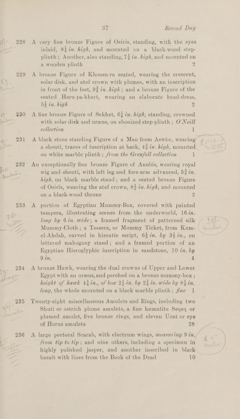 tb bo © 2) A very fine bronze Figure of Osiris, standing, with the eyes inlaid, 847n. high, and mounted on a_black-wood step- plinth ; Another, also standing, 74 7z. high, and mounted on a wooden plinth 9 S\ bo bo co A bronze Figure of Khonsu-ra seated, wearing the crescent, solar disk, and atef crown with plumes, with an inscription in front of the feet, 9 7n. high; and a bronze Figure of the seated Heru-pa-khart, wearing an elaborate head-dress, 54 in. high 9 /) 230 A fine bronze Figure of Sekhet, 64 in. high, standing, crowned Jy with solar disk and ureus, on ebonized step-plinth ; O Nell collection } 1 ‘ 231 A black stone standing Figure of a Man from Aswan, wearing a shenti, traces of inscription at back, 487m. high, mounted on white marble plinth ; from the Grenfell collection 1 232 An exceptionally fine bronze Figure of Anubis, wearing royal 4 an wig and shenti, with left leg and fore-arm advanced, 5# in. ww high, on black marble stand; and a seated bronze Figure of Osiris, wearing the atef crown, 84 in. high, and mounted on a black-wood throne p: 233 A portion of Egyptian Mummy-Box, covered with painted tempera, illustrating scenes from the underworld, 167. long by 6in. wide; a framed fragment of patterned silk Mummy-Cloth ; a Tessera, or Mummy ‘Ticket, from Kum- el-Ahdah, carved in hieratic script, 647%n. by 34%n., on lettered mahogany stand; and a framed portion of an Egyptian Hieroglyphic inscription in sandstone, 10 in. by 9 in. 4 234 <A bronze Hawk, wearing the dual crowns of Upper and Lower Egypt with an ureus, and perched on a bronze mummy-box ; height of hawk 4tin., of bow 24 in. by 24h in. wide by 84 in. long, the whole mounted on a black marble plinth; fine 1 235 Twenty-eight miscellaneous Amulets and Rings, including two Shuti or ostrich plume amulets, a fine hematite Seqeq or plumed amulet, five bronze rings, and eleven Uzat or eye of Horus amulets 28 236 <A large pectoral Scarab, with electrum wings, measuring 9 in. from tip to tip; and nine others, including a specimen in highly polished jasper, and another inscribed in black