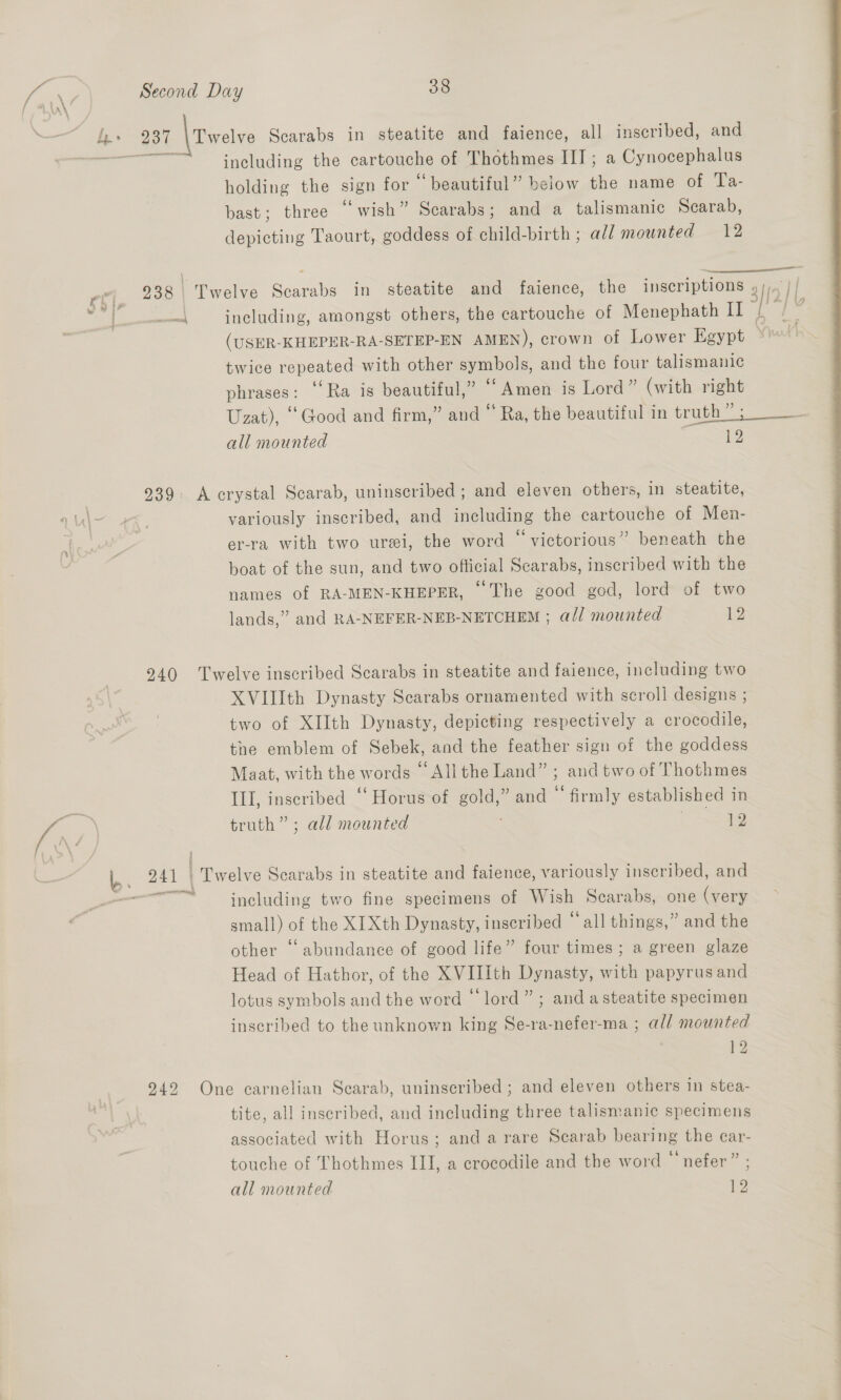 tm, ot, i 237 \ Twelve Scarabs in steatite and faience, all inscribed, and 33 including the cartouche of Thothmes III ; a Cynocephalus holding the sign for “beautiful” below the name of Ta- bast; three “wish” Scarabs; and a talismanic Scarab, depicting Taourt, goddess of child-birth ; all mounted 12 938 Twelve Scarabs in steatite and faience, the inscriptions . prosnaomcnsrel, twice repeated with other symbols, and the four talismanic phrases : ‘Ra is beautiful,” “Amen is Lord” (with right all mounted 12 939. A crystal Scarab, uninscribed ; and eleven others, in steatite, variously inscribed, and including the cartouche of Men- er-ra with two urei, the word “ victorious” beneath the boat of the sun, and two ofticial Scarabs, inscribed with the 66 names of RA-MEN-KHEPER, The good god, lord of two lands,” and RA-NEFER-NEB-NETCHEM ; a// mounted ie 240 Twelve inscribed Scarabs in steatite and faience, including two XVIlIth Dynasty Scarabs ornamented with scroll designs ; two of XIIth Dynasty, depicting respectively a crocodile, the emblem of Sebek, and the feather sign of the goddess Maat, with the words “All the Land” ; and two of Thothmes III, inscribed “Horus of gold,” and ‘firmly established in truth” ; all mounted ESS 241 | PPweln Scarabs in steatite and faience, variously inscribed, and -—“ including two fine specimens of Wish Scarabs, one (very small) of the XIXth Dynasty, inscribed ° ‘all things,” and the other ‘abundance of good life” four times; a green glaze Head of Hathor, of the XVIIith Dynasty, met papyrus and lotus symbols and the word © lord”; and asteatite specimen inscribed to the unknown king Se-ra-nefer-ma ; all mounted 12 942 One carnelian Scarab, uninscribed ; and eleven others in stea- tite, al! inscribed, and including three talismanic specimens associated with Horus; and arare Scarab bearing the car- touche of Thothmes III, a crocodile and the word © nefer” all mounted 12 
