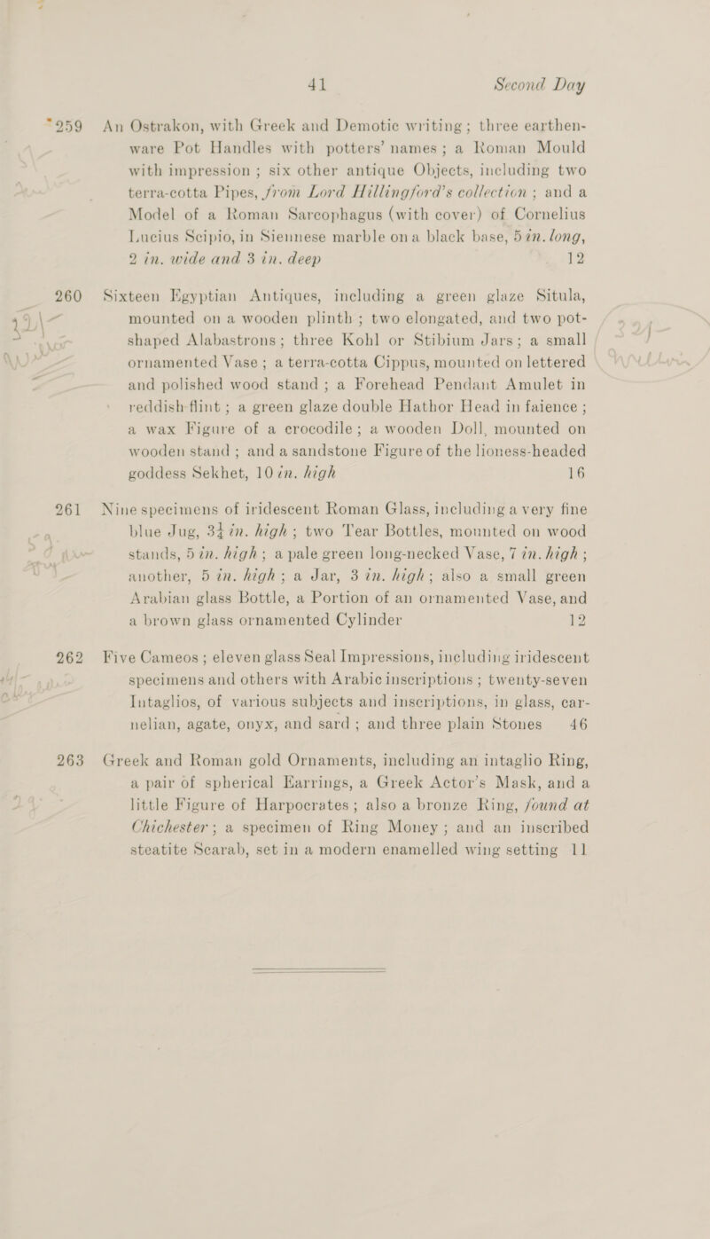 «‘ 41 Second Day ware Pot Handles with potters’ names; a Roman Mould with impression ; six other antique Objects, including two terra-cotta Pipes, from Lord Hillingford’s collection ; and a Model of a Roman Sarcophagus (with cover) of Cornelius Lucius Scipio, in Siennese marble ona black base, 5¢n. long, 2 in. wide and 3 in. deep 12 260 Sixteen Egyptian Antiques, including a green glaze Situla, shaped Alabastrons; three Kohl or Stibium Jars; a small ornamented Vase; a terra-cotta Cippus, mounted on lettered and polished wood stand ; a Forehead Pendant Amulet in reddish flint ; a green glaze double Hathor Head in faience ; a wax Figure of a erocodile; a wooden Doll, mounted on wooden stand ; and a sandstone Figure of the lioness-headed goddess Sekhet, 10 ¢n. high 16 961 Ninespecimens of iridescent Roman Glass, including avery fine blue Jug, 347n. high ; two Tear Bottles, mounted on wood stands, 57n. high; a pale green long-necked Vase, 7 in. high ; another, 5 in. high; a Jar, 3 in. high; also a small green Arabian glass Bottle, a Portion of an ornamented Vase, and a brown glass ornamented Cylinder 12 962 Five Cameos; eleven glass Seal Impressions, including iridescent specimens and others with Arabic inscriptions ; twenty-seven Intaglios, of various subjects and inscriptions, in glass, car- nelian, agate, onyx, and sard; and three plain Stones 46 263 Greek and Roman gold Ornaments, including an intaglio Ring, a pair of spherical Earrings, a Greek Actor’s Mask, and a little Figure of Harpocrates; also a bronze Ring, found at Chichester ; a specimen of Ring Money; and an inscribed steatite Scarab, set in a modern enamelled wing setting 11 