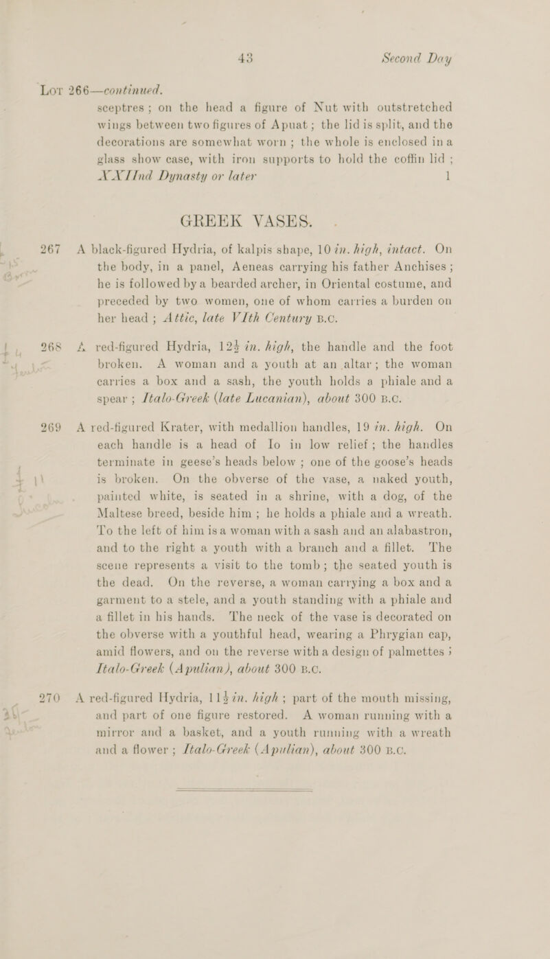 267 t , 268 269 at —_ 270 py» Co sceptres ; on the head a figure of Nut with outstretched wings between two figures of Apuat; the lidis split, and the decorations are somewhat worn; the whole is enclosed ina glass show case, with iron supports to hold the coffin lid ; XX IInd Dynasty or later ] GREEK VASES. the body, in a panel, Aeneas carrying his father Anchises ; he is followed by a bearded archer, in Oriental costume, and preceded by two women, one of whom carries a burden on her head ; Attic, late VI[th Century B.c. broken. A woman and a youth at an altar; the woman carries a box and a sash, the youth holds a phiale and a spear ; [talo-Greek (late Lucanian), about 300 B.c. each handle is a head of Io in low relief; the handles terminate in geese’s heads below ; one of the goose’s heads is broken. On the obverse of the vase, a naked youth, painted white, is seated in a shrine, with a dog, of the Maltese breed, beside him; he holds a phiale and a wreath. To the left of him isa woman with a sash and an alabastron, and to the right a youth with a branch and a fillet. The scene represents a visit to the tomb; the seated youth is the dead. On the reverse, a woman carrying a box and a garment to a stele, and a youth standing with a phiale and a fillet in his hands. The neck of the vase is decorated on the obverse with a youthful head, wearing a Phrygian cap, amid flowers, and on the reverse with a design of palmettes 5 Ttalo-Greek (A pulian), about 300 8.¢. and part of one figure restored. A woman running with a mirror and a basket, and a youth running with a wreath and a flower ; Ltalo-Greek (Apulian), about 300 B.c. 