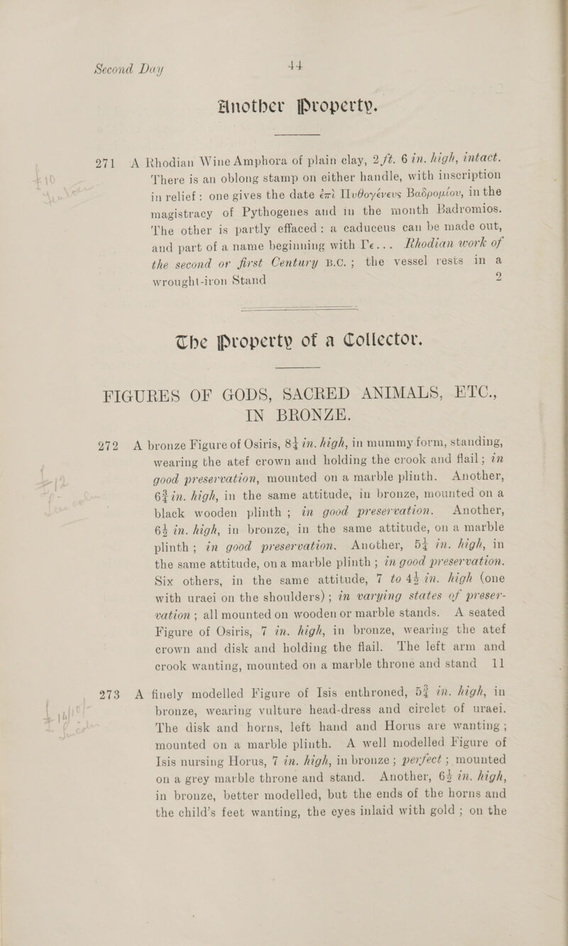 Fnotber Property. 971 A Rhodian Wine Amphora of plain clay, 2,/¢. 6 in. high, intact. There is an oblong stamp on either handle, with inscription in relief: one gives the date eri [lvOoyevevs Badpopéov, in the magistracy of Pythogenes and in the month Badromios. The other is partly effaced: a caduceus can be made out, and part of a name beginning with Te... Rhodian work of the second or first Century B.c.; the vessel rests in a wrought-iron Stand oy)   The Property of a Collector. FIGURES OF GODS, SACRED ANIMALS, ETC., IN BRONZE. 972 A bronze Figure of Osiris, 84 2m. high, in mummy form, standing, wearing the atef crown and holding the crook and flail; on good preservation, mounted on a marble plinth. Another, 62in. high, in the same attitude, in bronze, mounted ona black wooden plinth ; im good preservation. Another, 64 in. high, in bronze, in the same attitude, ona marble plinth ; in good preservation. Another, 54 in. high, in the same attitude, ona marble plinth ; 7m good preservation. Six others, in the same attitude, 7 to 44 7n. high (one with uraei on the shoulders); in varying states of preser- vation ; all mounted on wooden or marble stands. A seated crown and disk and holding the flail. The left arm and 973 <A finely modelled Figure of Isis enthroned, 5% on. high, in bronze, wearing vulture head-dress and circlet of uraei. The disk and horns, left hand and Horus are wanting ; mounted on a marble plinth. A well modelled Figure of Isis nursing Horus, 7 in. high, in bronze ; perfect ; mounted on a grey marble throne and stand. Another, 64 in. high, in bronze, better modelled, but the ends of the horns and the child’s feet wanting, the eyes inlaid with gold; on the 