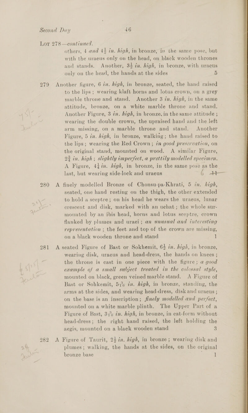 Lot 278—continued. others, 4 and 44 in. high, in bronze, in the same pose, but with the uraeus only on the head, on black wooden thrones and stands. Another, 34 in. high, in bronze, with uraeus only on the head, the hands at the sides 5 279 Another figure, 6 in. high, in bronze, seated, the hand raised to the lips; wearing klaft horns and lotus crown, on a grey marble throne and stand. Another 3 in. high, in the same : attitude, bronze, on a white marble throne and stand. Another Figure, 3 én. high, in bronze, in the same attitude ; wearing the double crown, the upraised hand and the left arm missing, on a marble throne and stand. Another Figure, 5 in. high, in bronze, walking; the hand raised to the lips; wearing the Red Crown; in good preservation, on the original stand, mounted on wood. A similar Figure, 22 in. high; slightly imperfect, a prettily modelled specimen. A Figure, 44%in. high, in bronze, in the same pose as the last, but wearing side-lock and uraeus (3 bt 980 A finely modelled Bronze of Chonsu-pa-Khrati, 5 in. high, seated, one hand resting on the thigh, the other extended to hold a sceptre; on his head he wears the uraeus, lunar erescent and disk, marked with an uchat; the whole sur- mounted by an ibis head, horns and lotus sceptre, crown flanked by plumes and uraei; an unusual and interesting representation ; the feet and top of the crown are missing, on a black wooden throne and stand eral 2981 <A seated Figure of Bast or Sokhemit, 64 in. high, in bronze, wearing disk, uraeus and head-dress, the hands on knees ; the throne is cast in one piece with the figure; a good example of a small subject treated in the colossal style, mounted on black, green veined marble stand. A Figure of Bast or Sohkemit, 57% in. high, in bronze, standing, the arms at the sides, and wearing head-dress, disk and uraeus ; on the base is an inscription; jfinely modelled and perfect, mounted on a white marble plinth. The Upper Part of a Figure of Bast, 37°59 72. high, in bronze, in eat-form without head-dress; the right hand raised, the left holding the aegis, mounted on a black wooden stand 3 282 <A Figure of Taurit, 247m. high, in bronze; wearing disk and plumes; walking, the hands at the sides, on the original bronze base f 