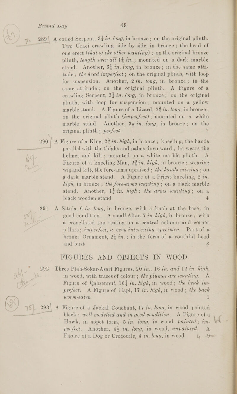 “jy, 289\ A coiled Serpent, 34 in. long, in bronze; on the original plinth. Two Uraei crawling side by side, in bronze; the head of one erect (that of the other wanting) ; onthe original bronze plinth, length over all 14 in.; mounted on a dark marble stand. Another, 64 in. long, in bronze; in the same atti- tude ; the head imperfect ; on the original plinth, with loop for suspension. Another, 27n. long, in bronze; in the same attitude; on the original plinth. A Figure of a crawling Serpent, 34 in. long, in bronze; on the original plinth, with loop for suspension; mounted on a yellow marble stand. A Figure of a Lizard, 227. long, in bronze ; on the original plinth (¢mperfect); mounted on a white marble stand. Another, 34 7n. long, in bronze; on the original plinth ; perfect 7 290 A Figure of a King, 227n. high, in bronze; kneeling, the hands parallel with the thighs and palms earns he wears the ‘4, helmet and kilt; mounted on a white ee plinth. A I Figure of a kneeling Man, 2¢7n. high, in bronze ; wearing wigand kilt, the fore-arms upraised ; the hands missing ; on a dark marble stand. A Figure of a Priest kneeling, 2 an. high, in bronze ; the fore-arms wanting ; on a black marble stand. Another, 14 in. high; the arms wanting; on a black wooden stand 4 | good condition. A small Altar, 7 2n. high, in bronze ; with Lye a crenellated top resting on a central column and corner pillars; ¢mperfect, a very interesting specimen. Part of a bronze Ornament, 24 7n.; in the form of a youthful head and bust | 3 FIGURES AND OBJECTS IN WOOD. ‘ 292 Three Ptah-Sokar-Asari Figures, 20 7n., 16 an. and 12 in. high, ohn in wood, with traces of colour; the plumes are wanting. A 3 Figure of Qabsennuf, 164 in. high, in wood; the beak im- perfect. A Figure of Hapi, 17 in. high, in wood ; the back worm-eaten 1 7S 293 | A Figure of a Jackal Couchant, 17 7”. long, in wood, alate ~+— black ; well modelled and in good condition. A Figure of a ee in sopet form, 5 im. long, in wood, painted ; im- id : perfect. Another, 44 in. long, in wood, unpainted. A Figure of a Dog or Crocodile, 4 2n. long, in wood LL = 