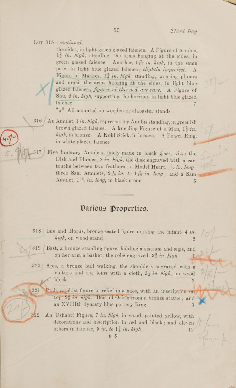Lor 315—continued. the sides, in light green glazed faience. A Figure of Anubis, 1} in. high, standing, the arms hanging at the sides, in green glazed faience. Another, 115 7n. high, in the same pose, in light blue glazed faience; slightly imperfect. A Figure of Maahes, 14 in. high, standing, wearing plumes and uraei, the arms hanging at the sides, in light blue x glazed faience ; figures of this god are rare. A Figure of ' Shu, 2 in. high, supporting the horizon, in light blue glazed faience 7 *,” All mounted on wooden or alabaster stands. } \ 316 / An Amulet, 1 iz. high, representing Anubis standing, in greenish we — = ae brown glazed faience. <A kneeling Figure of a Man, 14 in. high, in bronze. A Kohl Stick, in bronze. A Finger Ring, er ; in white glazed faience Apis Ake” Five funerary Amulets, finely made in black glass, viz.: the Oe ee Disk and Plumes, 2 in. high, the disk engraved with a car- touche between two feathers ; a Model Heart, 3° in. long; 5) ; seas three Sam Amulets, 21'5 im. to 14% in. long; and a am Amulet, 14° in. long, in black stone 6   Various Properties. 318 Isis and Horus, bronze seated figure nursing the infant, 4 in. high, on wood stand 2 319 ( Bast, a bronze standing figure, holding a sistrum and gis, and — ’ on her arm a basket, the robe engraved, 3? in. high 12    rs 320 Apis, a bronze bull walking, the shoulders engraved with a vulture and the loins with a cloth, 34 in. high, on wood [KE I ~ block 4       : and an XVIIIth nn dey blue pottery Ring 3    22 An Ushabti Figure, 7 tn. high, in wood, painted yellow, with decorations and inscription in red and black; and eleven others in faience, 5 in. to 12 in. high 13 E 3