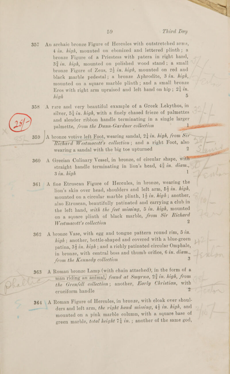 357 358 359 361 363 364  59 Third Day An archaic bronze Figure of Hercules with outstretched arms, 4 in. high, mounted on ebonized and lettered plinth; a bronze Figure of a Priestess with patera in right hand, 32 in. high, mounted on polished wood stand; a small bronze Figure of Zeus, 24 in. high, mounted on red and black marble pedestal; a bronze Aphrodite, 37%. hagh, mounted on a square marble plinth; and a small bronze Eros with right arm upraised and left hand on hip ; 24 in. high 5 A rare and very beautiful example of a Greek Lekythos, in silver, 5t7n. high, with a finely chased frieze of palmettes and slender ribbon handle terminating in a single larger palmette, from the Dunn-Gardner collection ————————- A bronze votive left Foot, wearing sandal, 247n. high, from Sir | Richard Westmacott’s collection; and a right Foot, also 7 on wearing a sandal with the big toe upturned 2 ) A Grecian Culinary Vessel, in bronze, of circular shape, vit straight handle terminating in lion’s head, 42 in. diam., 3 in. high 1 A fine Etruscan Figure of Hercules, in bronze, wearing the lion’s skin over head, shoulders and left arm, bd in. high, mounted on a circular marble plinth, 14 im. high; another, also Etruscan, beautifully patinated and carrying a club in the left hand, with the feet missing, 5 in. high, mounted on a square plinth of black marble, from Sir Richard Westmacott’s collection 2 A bronze Vase, with egg and tongue pattern round rim, 5 72. high; another, bottle-shaped and covered with a blue-green patina, 34 in. high; and a richly patinated circular Omphale, in bronze, with central boss and thumb orifice, 6 ¢n. dzam., from the Kennedy collection 5] A Roman bronze Lamp (with chain attached), in the form of a man riding an animal, found at Smyrna, 2% in. high, from the Grenfell collection; another, Harly Christian, with cruciform handle 2 _A Roman Figure of Hercules, in bronze, with cloak over shoul- ders and left arm, the right hand missing, 4% in. high, and mounted on a pink marble column, with a square base of ereen marble, total height 74 in. ; another of the same god, 
