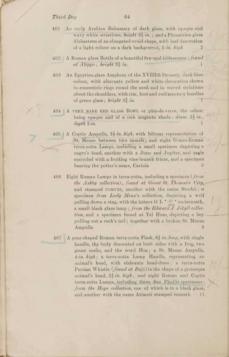   Third Day 64 401 An early Arabian Balsamary of dark glass, with opaque and wavy white striations, hezght 34 in. ; anda Phoenician glass Alabastron of an elongated ovoid shape, wit! leaf decoration of a light colour on a dark backgronnd, 5 zn. high 2 at Aleppo; height 3% in. 1 403 An Egyptian glass Amphora of the X VIIIth Dynasty, dark blue colour, with alternate yellow aud white decoration shown in concentric rings round the neck and in waved striations about the shoulders, with rim, foot and rudimentary handles of green glass; height 32 in. 1 404 _A VERY RARE RED GLASS Bow. or pate-de-verre, the colour being opaque and of a rich magenta shade ; oe 34 WN.. depth 2 in. 1 A Coptic Ampulla, 34 in. high, with bifrons representation of St. Menas between two camels; and eight Greco-Roman terra-cotta Lamps, including a small specimen depicting a negro’s head, another with a Juno and Jupiter, and eagle encircled with a fruiting vine-branch frieze, aud a specimen bearing the potter’s name, Carinia 9 = 2 o 406 Eight Roman Lamps in terra-cotta, including a specimen (from the Ashby collection); found at Great St. Thomas's City, and stamped COMVNI, another with the name Strobii; a specimen from Lady Meux’s collection, depicting a wolf pulling down a stag, with the letters GL ase underneath, a small black glaze lamp ; from the Hdward J. Jekyll collec- tion, and a specimen found at Tel Hum, depicting a boy pulling out a cock’s tail; together with a broken St. Menas Ampulla 9 handle, the body decorated on both sides with a frog, two goose necks, and the word Hoa; a St. Menas Ampulla, 4in. high; a terra-cotta Lamp Handle, representing an animal’s head, with elaborate head-dress; a terra-cotta Persian Whistle (found at Rajz) inthe shape of a grotesque animal’s head, 24 in. high; and eight Roman and Coptic terra-cotta Lamps, including three fine. Phallic specimens ; trom the Hope collection, one of which is in a black glaze, aud another with the name Atimeti stamped beneath Ti ; “e,