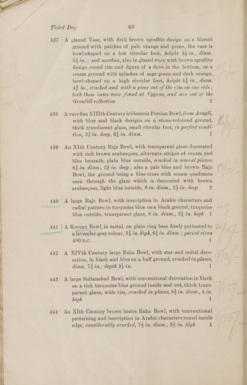  aw, Wee ese ee ee EE ETI TIE I  437 438 439 442 443 A glazed Vase, with dark brown sgraftito design on a biscuit ground with patches of pale orange and green, the vase is bowl-shaped on a low circular foot, height 3¢in., diam. 54in.; and another, also in glazed ware with brown sgrattito design round rim and figure of a dove in the bottom, ona cream ground with splashes of sage green and dark orange, bowl-shaped on a high circular foot, height 44 in., diam. 43 in., cracked and with a piece out of the vim on one side , both these vases were found at Cyprus, and are out of the Grenfell collection 9 A veryfine XIIIth Century iridescent Persian Bow], from Araglh, with blue and black designs on a stone-coloured ground, thick translucent glaze, small circular foot, in perfect condt- tion, 38 in. deep, 64 in. diam. 1 An XIth Century Rajz Bowl, with transparent glaze decorated with rich brown arabesques, alternate stripes of cream and blue beneath, plain blue outside, cracked in several places, 61 in. diam., 24 in. deep; also a pale blue and brown Rajz Bowl, the ground being a blue cross with cream quadrants seen through the glaze which is decorated with brown arabesques, light blue outside, 6 in. diam., 23 in. deep oy A large Rajz Bowl, with inscription in Arabic characters and radial pattern in turquoise blue ona black ground, turquoise blue outside, transparent glaze, 8 in. diam., 34 in. high 1 a lavender-grey colour, 33 in. high, 64 in. diam. ; period circa 400 B.C. f 1 A XIVth Century large Raka Bowl, with star and radial deco- | ration, in black and blue on a buff ground, cracked in places, diam. Téin., depth 3% in. 1 A large Sultanabad Bowl, with conventional decoration in black on a rich turquoise-blue ground inside and out, thick trans- parent glaze, wide rim, cracked in places, 8h in. diam., 4 in. high | | An XIth Century brown lustre Raka Bowl, with conventional patterning and inscription in Arabic characters round inside