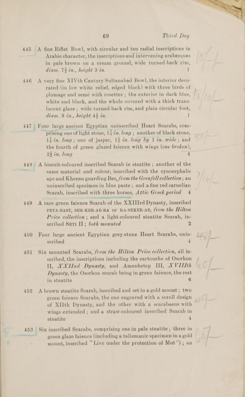445 A fine Riflet Bowl, with circular and ten radial inscriptions in Arabic character, the inscriptions and intervening arabesques in pale brown on a cream ground, wide turned-back rim, diam. 74 in., height 3 in. 1 446 <A very fine XIVth Century Sultanabad Bow], the interior deco- rated (in low white relief, edged black) with three birds of plumage and semé with rosettes ; the exterior in dark blue, white and black, and the whole covered with a thick trans- lucent glaze; wide turned-back rim, and plain circular foot, diam. 9 in., height 44 in. l 447 : Four large ancient Egyptian uninscribed Heart Scarabs, com- . as prising one of light stone, 147. long ; another of black stone, 12 in. long; one of jasper, 14 in. long by 1 in. wide; and the fourth of green glazed faience with wings (one broken), 24 in. long 4 448 A biscuit-coloured inscribed Scarab in steatite ; another of the “e) same material and colour, inscribed with the cynocephalic ape and Khensu guarding Bes, /rom the Grenfell collection ; an uninscribed specimen in blue paste ; and a fine red carnelian Scarab, inscribed with three horses, Attic Greek period 4 a eater ange? 449 A rare green faience Soni iv the XXIIIrd Dynasty, inscribed PETA-BAST, SER-KER-AB-RA or RA-SEKER-AB, from the Hilton Price collection ; and a light-coloured steatite Scarab, in- scribed Seti IL; both mounted 2 450 Four large ancient Egyptian grey-stone Heart Scarabs, unin- scribed 4 451 Six mounted Scarabs, from the Hilton Price collection, all in- scribed, the inscriptions including the cartouche of Osorkon Il, XX/Ind Dynasty, and Amenhetep III, X V///th Dynasty, the Osorkon scarab being in green faience, the rest in steatite 6 452 A brown steatite Scarab, inscribed and setin a gold mount; two green faience Scarabs, the one engraved with a scroll design wings extended ; and a straw-coloured inscribed Scarab in steatite 4 453 Six inscribed Scarabs, comprising one in pale steatite ; three in sary aes green glaze faience (including a talismanic specimen in a gold mount, inseribed “Live under the protection of Mut”); an 