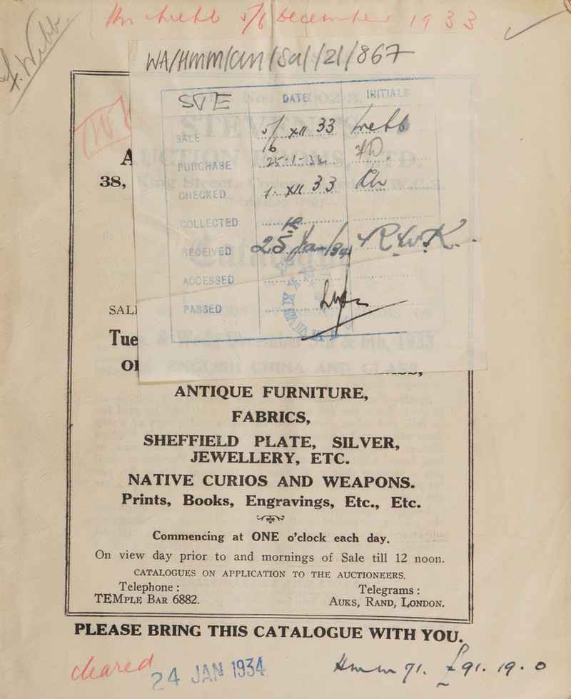          tfoly is fi : _ hrKiamicen ( (21/56 7F— SALI  Oo a he ANTIQUE FURNITURE, FABRICS, SHEFFIELD PLATE, SILVER, JEWELLERY, ETC. NATIVE CURIOS AND WEAPONS. Prints, Books, Engravings, Etc., Etc. mee Commencing at ONE o’clock each day. On view day prior to and mornings of Sale till 12 noon. CATALOGUES ON APPLICATION TO THE AUCTIONEERS. Telephone : _ Telegrams : TEMpLE. Bar 6882. AuKs, Ranpb, Lonpon.  &gt; Ge 2 eer oro ae, PLEASE BRING THIS CATALOGUE WITH YOU.