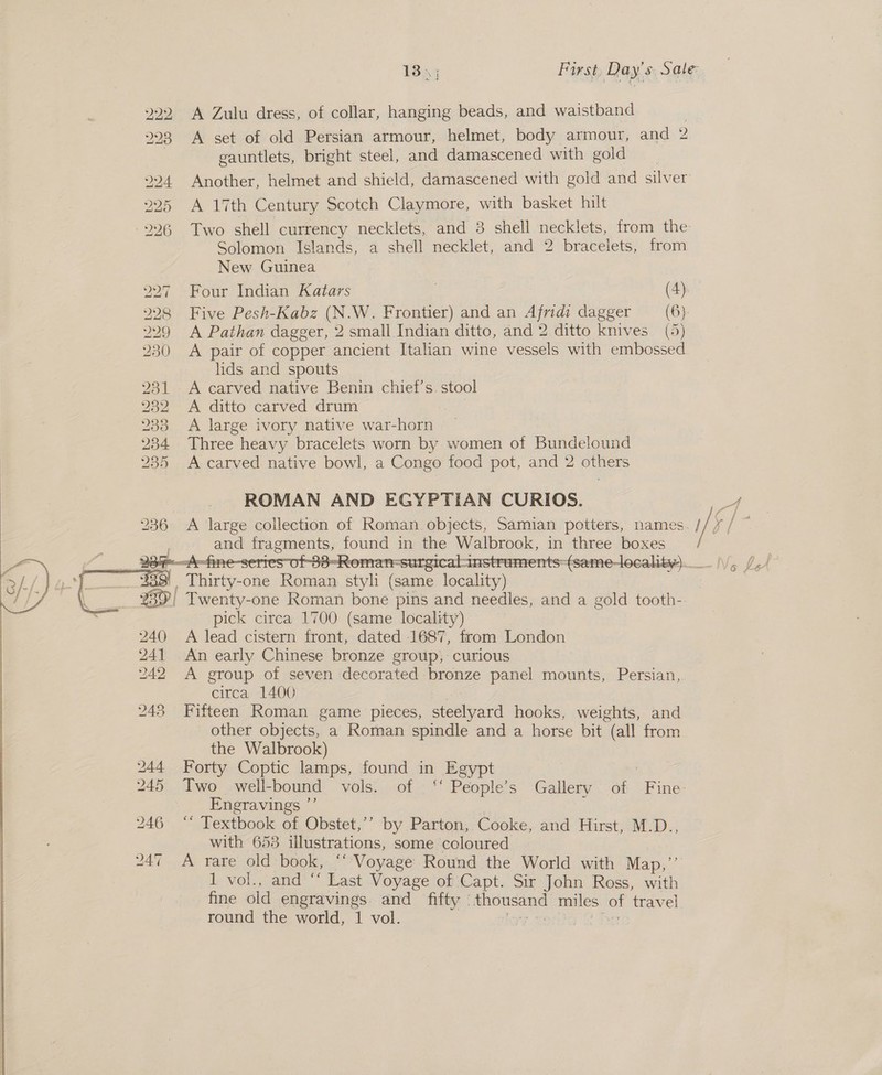 222. A Zulu dress, of collar, hanging beads, and waistband 2 223 A set of old Persian armour, helmet, body armour, and 2 3 gauntlets, bright steel, and damascened with gold 224 Another, helmet and shield, damascened with gold and silver 225 A 17th Century Scotch Claymore, with basket hilt ) 226 Two shell currency necklets, and 3 shell necklets, from the Solomon Islands, a shell necklet, and 2 bracelets, from New Guinea 27 Four Indian Katars 28 Five Pesh-Kabz (N.W. Frontier) and an Afridi dagger (6) 29 A Pathan dagger, 2 small Indian ditto, and 2 ditto knives (5) 30 A pair of copper ancient Italian wine vessels with embossed lids and spouts 231 A carved native Benin chief's stool 232 A ditto carved drum 233 A large ivory native war-horn 234 Three heavy bracelets worn by women of Bundelound 235 &lt;A carved. native bowl, a Congo food pot, and 2 others ROMAN AND EGYPTIAN CURIOS. A large collection of Roman. objects, Samian potters, names i/ Va ag and oo pou in the ibe in poke boxes g Phiriis one eas styl (same roe &lt;4 2397} Twenty-one Roman bone pins and needles, and a gold tooth- pick circa 1700 (same locality) A lead cistern front, dated 1687, from London An early Chinese bronze group; curious A group of seven decorated bronze panel mounts, Persian, circa 1400 Fifteen Roman game pieces, tesla hooks, weights, and other objects, a Roman spindle and a horse bit “(all from the Walbrook) Forty Coptic lamps, found in Egypt ; Two well- bound vols;;.:oi . “ People’s Gallery : ob Fine- Engravings ”’ ‘“ Textbook of Obstet,’’ by Parton, Cooke, and Hirst, M.D., with 653 illustrations, some coloured A rare old book, ‘‘ Voyage Round the World with Map,”’ 1 vol., and ‘‘ Last Voyage of Capt. Sir John Ross, with fine old engravings. and fifty - jean. miles - travel round the world, 1 vol. ; La See 