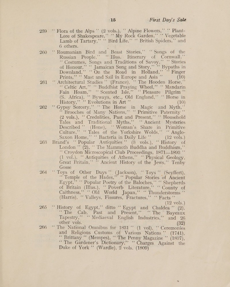 260 261 262 263 264 265 16 First Day's Sale ‘Flora of the Alps °’ (2 olay: ‘“ Alpine Flowers,’’ ‘‘ Plant- Lore of Shakespeare,’”’ ““ My Rock Garden,’’ “ Vegetable Lamb of Tartary,” * Bird Life,’’ ‘‘ British Spiders,’’ and 6 others. “Roumanian Bird and Beast Stories, “Songs vol the Russian People,’’ “‘Iiws/: Itinerary of Cornwall,’ ‘“ Costumes, Songs and Traditions of Savoy,’’ “‘ Stories of Honour,’’ ‘‘ Jamaican Song and Story,’’ ‘“‘ Bypaths in Downland,’’ ‘‘On the Road in Holland,’’ “‘ Finger Prints,’’ ‘‘ Mast and Sail in Europe and Asia ”’ (10) ‘* Architectural Studies ’’ (France), ‘“ The Hooden Horse,’’ “Celtic Art,’’ “‘ Buddhist Praying Wheel,’’ “‘ Mandarin Fain &gt;Hoam,” ~ Scented Isle;’* “. Pleasure*-Pilerim ” (S. Adrica), “Byways, etc., Old ‘England,’ Horse in History,’’ ‘‘ Evolutions in Art ”’ (10) “Gypsy Sorcery,’ The Horse in Magic -and Myth,”’ ‘“ Brooches of Many Nations,’’ ‘‘ Primitive Paternity ”’ (2 vols.), “‘ Credulities, Past and Present,’’ ‘‘ Household Tales and Traditional Myths,’’ ‘‘ Ancient Mysteries Described *’ (Hone), ©‘ Woman’s Share in Primitive Cuiture,’’ “*‘ Tales of the Yorkshire Wolds,’ ‘‘ Anglo- Saxon Home,” ‘* Bacteria in Daily Piles 7 (12 vols.) Brand’s  Popular Antiquities ’’ (8 vols.), ‘* History of London ”’ (2), “‘ The Mammoth Buddha and Buddhism,’ ‘“ Croydon Microscopical Club Proceedings, 18711893 ”’ (1 vol.), “‘ Antiquities of Athens,’’ “‘ Physical Geology, Great Britain,’’ ‘‘ Ancient History of the Jews,’’ Tenby Gosse “ Toys ‘of  Other’ Days’ ‘(Jackson)’ Toys 7. (Seytiert), ‘Temple of the Hades,’’ ‘‘ Popular Stories of Ancient Egypt,’ “~ Popular Poetry of the Baloches, i ne pnenas of Britain (Illus.), “‘ Poverb Literature,’ ‘‘ County of Caithness,’’ ‘‘ Old World Japan,’”’ “‘ ay Madde ee (Harris), “‘ Valleys, Fissures, Fractures,’ ‘‘ Facts ”’ (12 vols.) . History of, Egypt,’ ditto“ Keypt and Chaldea ’’ (2); ‘&gt;? ine sCap.. Past and . Present, The Bayeaux Fapestry, —° Mediaeval Pnglish “Industries”” and 2G other vols. ss (32) “The National Omnibus for 1831’ (1 vol), ‘‘ Ceremonies and Religious Customs of Various Nations ’’ (1741), ‘“ Brittany ’’ (Mempes), ‘‘ The Penny Magazine ’’ (1887), *“ The. Gardener’s Dictionary,”’ “ Charges Against the