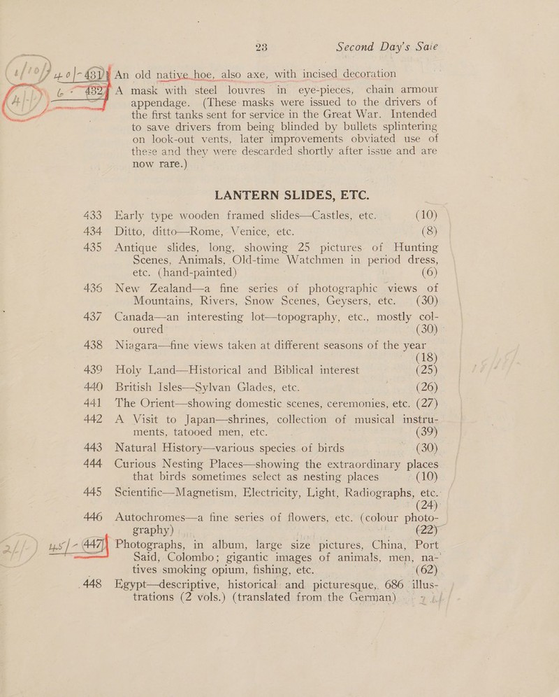 sD} An old native. h¢ hoe, also axe, with | decoration 32% A mask with steel louvres in eye-pieces, chain armour appendage. (These masks were issued to the drivers of the first tanks sent for service in the Great War. Intended to save drivers from being blinded by bullets splintering on look-out vents, later improvements obviated use of these and they were descarded shortly after issue and are  now rare.) LANTERN SLIDES, ETC. 433 Early type wooden framed slides—Castles, etc. (10) 434 Ditto, ditto—Rome, Venice, etc. (8) 435 Antique ‘slides, long, showing 25 pictures of Hunting Scenes, Animals, Old-time Watchmen in period dress, etc. (hand-painted) (6) 436 New Zealand—a fine series of photographic views of Mountains, Rivers, Snow Scenes, Geysers, etc. (30) 437 Canada—an interesting peor kee etc., mostly col- oured 3 (SOs 438 Niagara—fine views taken at different seasons of the year Ch) ~ 439 Holy Land—Historical and Biblical interest (25) 440 British Isles—Sylvan Glades, ete. (26) 441 The Orient—showing domestic scenes, ceremonies, etc. (27) 442 A Visit to Japan—shrines, collection of musical instru- ments, tatooed men, etc. (399 443 Natural History—various species of birds ine 444 Curious Nesting Places—showing the extraordinary places that birds sometimes select as nesting places RIO} 445 Scientific—Magnetism, Electricity, Light, Radiographs, a (24) 446 Autochromes—a fine series of flowers, etc. oa Pao graphy) | j Photographs, — in album, large size pictures, China, Port Said, Colombo ; gigantic images of animals, men, na- . tives smoking opium, fishing, etc. a (62) 448 Egypt—descriptive, historical and picturesque,. 686 — illus- trations (2 vols.) (translated from the German) | | 
