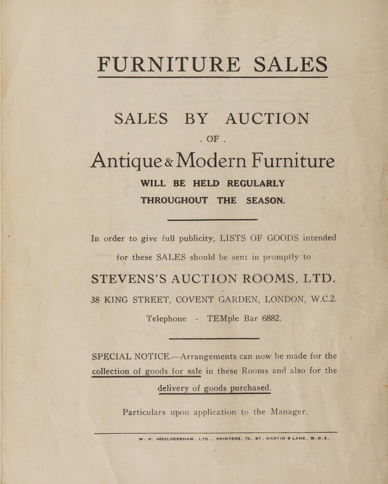 FURNITURE SALES  SALES BY AUCTION : OP. WILL BE HELD REGULARLY THROUGHOUT THE SEASON.  In order to give full publicity, LISTS OF GOODS intended for these SALES should be sent in promptly to | STEVENS’S AUCTION ROOMS, LTD. Telephone - TEMple Bar 6882. SPECIAL NOTICE.—Arrangements can now be made for the collection of goods for sale in these Rooms and also for the delivery of goods purchased. Particulars upon application to the Manager.  W. H. HOULDERSHAW, LTD., PRINTERS, 79, ST. MARTIN'S LANE, W.C.2.