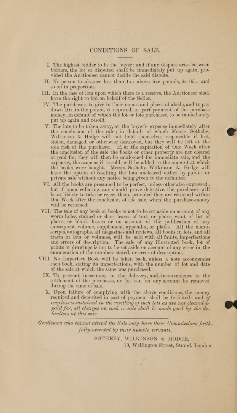 CONDITIONS OF SALE.  I. The highest bidder to be the buyer; and if any dispute arise between bidders, the lot so disputed shalli‘be immediately put up again, pro- vided the Auctioneer cannot decide the said dispute. II. No person to advance less than 1s.: above five pounds, 2s. 6d.; and so on in proportion. III. In the case of lots upon which there is a reserve, the Auctioneer shall have the right to bid on behalf of the Seller. IV. The purchasers to give in their names and places of abode, and to pay down 10s. in the pound, if required, in part payment of the purchase money; in default of which the lot or lots purchased to be immediately put up again and resold. V. The lots to be taken away, at the buyer’s expense immediately after the conclusion of the sale; in default of which Messrs. Sotheby, Wilkinson &amp; Hodge will not hold themselves responsible if lost, stolen, damaged, or otherwise destroyed, but they will be left at the sole risk of the purchaser. If, at the expiration of One Week after the conclusion of the sale the books or other property are not cleared or paid for, they will then be catalogued for immediate sale, and the expenses, the same as if re-sold, will be added to the amount at which the books were bought. Messrs. Sotheby, Wilkinson &amp; Hodge will have the option of reselling the lots uncleared either by public or private sale without any notice being given to the defaulter. VI. All the books are presumed to be perfect, unless otherwise expressed : but if upon collating, any should prove defective, the purchaser will be at liberty to take or reject them, provided they are returned within One Week after the conclusion of the sale, when the purchase-money will be returned. VII. The sale of any book or books is not to be set aside on account of any worm holes, stained or short leaves of text or plates, want of list of plates, or blank leaves or on account of the publication of any subsequent volume, supplement, appendix, or plates. All the manu- scripts, autographs, all magazines and reviews, all books in lots, and all tracts in lots or volumes, will be sold with all faults, imperfections and errors of description. The sale of any illustrated book, lot of prints or drawings is not to be set aside on account of any error in the enumeration of the numbers stated, or error of description. VIII. No Imperfect Book will be taken back, unless a note accompanies each book, stating its imperfections, with the number of lot and date of the sale at which the same was purchased. IX. To prevent inaccuracy in the delivery, and/inconvenience in the settlement of the purchases, no lot can on any account be removed during the time of sale. X. Upon failure of complying with the above conditions, the money required and deposited in part of payment shall be forfeited; and 2f any loss vs sustained in the reselling of such lots as are not cleared or paid for, all charges on such re-sale shall be made good by the de- Faulters at this sale.  Gentlemen who cannot attend the Sale may have their Commissions faith- Sully executed by their humble servants, SOTHEBY, WILKINSON &amp; HODGE, 13, Wellington Street, Strand, London.  os