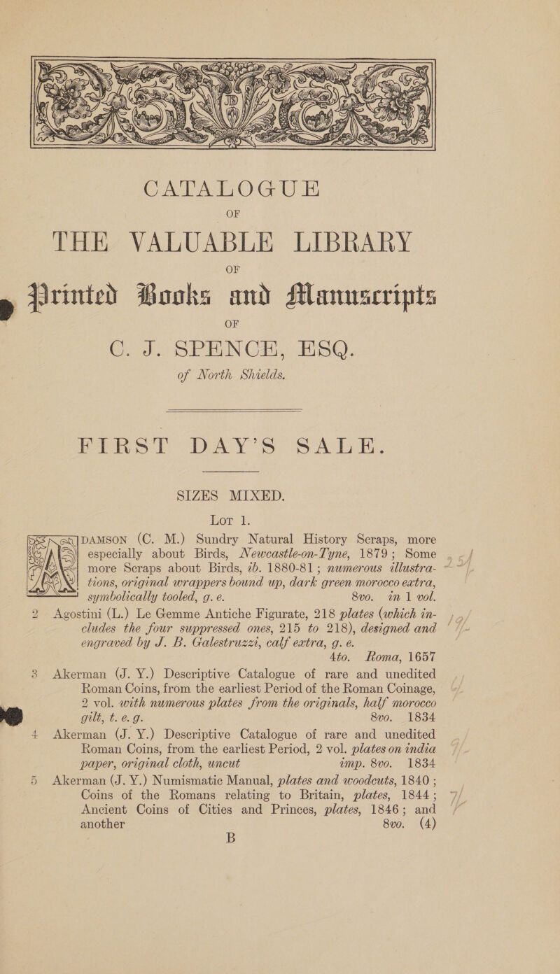 ot) Ji ‘i My ERD) seg NE AN \ 4 : Hy = a Wil fice ‘ 2EZAN SONS Ve Parry &lt;i) i= 5  CATALOGU E OF THE VALUABLE LIBRARY » Printed Books and Manuscripts C. J. SPENCE, ESQ. of North Shields,    FIRST DAY’S SALE. SIZES MIXED. Lor: 1. pAMSON (C. M.) Sundry Natural History Scraps, more especially about Birds, Newcastle-on-Tyne, 1879; Some | tions, original wrappers bound up, dark green morocco extra, symbolically tooled, g. e. 8vo. in 1 vol. 2 Agostini (L.) Le Gemme Antiche Figurate, 218 plates (which in- cludes the four suppressed ones, 215 to 218), designed and engraved by J. B. Galestruzxu, calf extra, g. é. 4to. Roma, 1657 8 Akerman (J. Y.) Descriptive Catalogue of rare and unedited Roman Coins, from the earliest Period of the Roman Coinage, me 2 vol. with numerous plates from the originals, half morocco Wills C009: 8vo. 1834 Akerman (J. Y.) Descriptive Catalogue of rare and unedited Roman Coins, from the earliest Period, 2 vol. plates on india paper, original cloth, wncut amp. 8vo. 1834 Akerman (J. Y.) Numismatic Manual, plates and woodcuts, 1840 ; Coins of the Romans relating to Britain, plates, 1844; Ancient Coins of Cities and Princes, plates, 1846; and another 8vo. (4) B  oe Cr