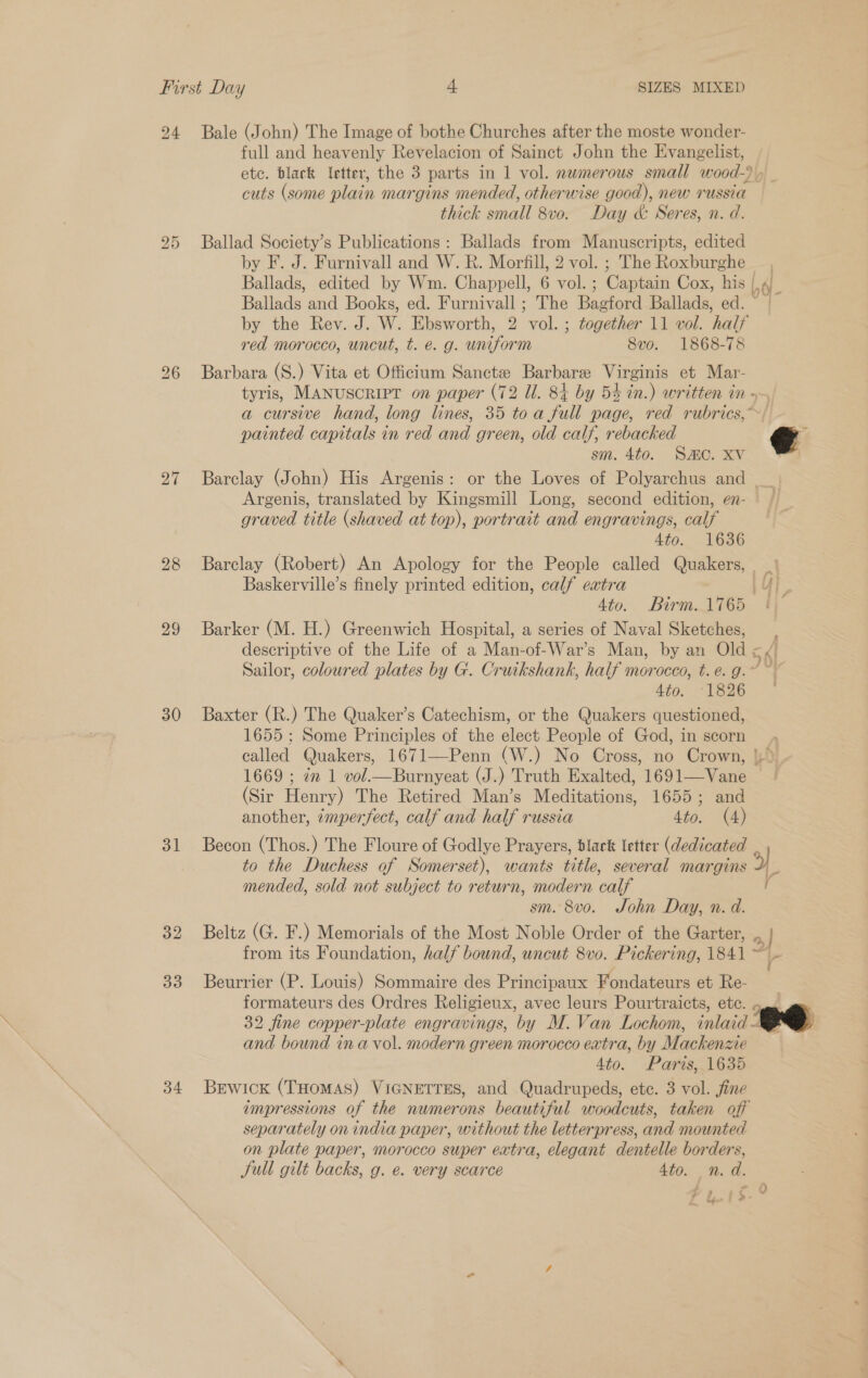 24 27 28 29 30 31 32 33 34 Bale (John) The Image of bothe Churches after the moste wonder- full and heavenly Revelacion of Sainct John the Evangelist, etc. black letter, the 3 parts in 1 vol. nwmerous small wood-)) cuts (some plain margins mended, otherwise good), new russia thick small 8vo. Day &amp; Seres, n. d. Ballad Society’s Publications: Ballads from Manuscripts, edited by F. J. Furnivall and W. R. Morfill, 2 vol. ; The Roxburghe | Ballads, edited by Wm. Chappell, 6 VOLE ; Cap ERG Cox, his | Ballads and Books, ed. Furnivall ; The eee Ballads, ed. by the Rev. J. W. Ebsworth, 2 ae together 11 vol. half red morocco, uncut, t. é. g. uniform 8vo. 1868-78 Barbara (S.) Vita et Officium Sanctz Barbarze Virginis et Mar- tyris, MANUSCRIPT on paper (72 Ul. 84 by 54 in.) written in - 4 painted capitals in red and green, old calf, rebacked sm. 4to. SMC. XV Barclay (John) His Argenis: or the Loves of Polyarchus and Argenis, translated by Kingsmill Long, second edition, en- graved title (shaved at top), portrait and engravings, calf 4to. 1636 e Baskerville’s finely printed edition, calf extra Barker (M. H.) Greenwich Hospital, a series of Naval Sketches, descriptive of the Life of a Man-of-War’s Man, by an Old 5 : Sailor, coloured plates by G. Cruikshank, half morocco, t. e. g. © 4to. 1826 Baxter (R.) The Quaker’s Catechism, or the Quakers questioned, 1655 ; Some Principles of the elect People of God, in scorn called Quakers, 1671—Penn (W.) No Cross, no Crown, | 1669 ; 2m 1 vol.—Burnyeat (J.) Truth Exalted, 1691—Vane (Sir Henry) The Retired Man’s Meditations, 1655; and another, zmperfect, calf and half russia 4to. (4) to the Duchess of Somerset), wants title, several margins mended, sold not subject to return, modern calf sm. 8vo. John Day, n. d. Beltz (G. F.) Memorials of the Most Noble Order of the Garter, ., ' Beurrier (P. Louis) Sommaire des Principaux Fondateurs et Re- formateurs des Ordres Religieux, avec leurs Pourtraicts, etc. and bound ina vol. modern green morocco extra, by Mackenzie 4to. Paris, 1635 Bewick (THoMAS) VIGNETTES, and Quadrupeds, etc. 3 vol. fine impressions of the numerons beautiful woodcuts, taken off separately on india paper, without the letterpress, and mounted on plate paper, morocco super extra, elegant dentelle borders, JSull gilt backs, g. e. very scarce 4to. n.d. I 9» : “a ’ . : kyu a