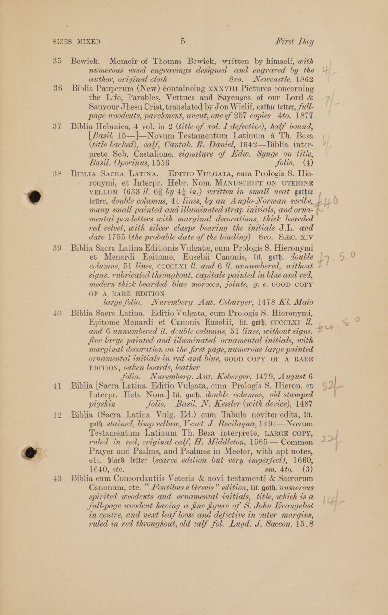  35 37 39 40 4] ca LS) 43 Bewick. Memoir of Thomas Bewick, written by himself, with numerous wood engravings designed and engraved by the author, original cloth 8vo. Newcastle, 1862 the Life, Parables, Vertues and Sayenges of our Lord &amp; Sauyour Jhesu Crist, translated by Jon Wiclif, gothic letter, fudl- page woodcuts, parchment, uncut, one of 257 copies Ato. 1877 Biblia Hebraica, 4 vol. in 2 (title of vol. I defective), half bound, | Basil. 15—|—Novum Testamentum Latinum a Th. Beza (title backed), calf, Cantab. R. Daniel, 1642—Biblia inter- prete Seb. Castalione, signature of Hdw. Synge on title, Basil. Oporinus, 1556 folio. (4) ronyml, et Interpr. Hebr. Nom. MANUSCRIPT ON UTERINE VELLUM (633 Ul. 62 by 44 in.) written in small neat gothic letter, double columns, 44 lines, by an Anglo-Norman scribe, many small painted and illuminated strap initials, and orna- mental pen-letters with marginal decorations, thick boarded red velvet, with silver clasps bearing the initials J... and date 1755 (the probable date of the binding) 8vo. Sac. XIv Biblia Sacra Latina Editionis Vulgate, cum Prologis 8S. Hieronymi signs. rubricated throughout, capitals painted in blue and red, modern thick boarded blue morocco, joints, g. €. GOOD COPY OF A RARE EDITION large folio. Nuremberg. Ant. Coburger, 1478 Kl. Maio Biblia Sacra Latina. Editio Vulgata, cum Prologis 8. Hieronymi, Epitome Menardi et Canonis Eusebii, lit. goth. coccLx1 1. jine large painted and illuminated ornamental initials, with marginal decoration on the first page, numerous large painted ornamental initials in red and blue, GOOD COPY OF A RARE EDITION, oaken boards, leather folio. Nuremberg. Ant. Koberger, 1479, August 6 Biblia [Sacra Latina. Editio Vulgata, cum Prologis S. Hieron. et Interpr. Heb. Nom.] lit. goth. double columns, old stamped pigskin folio. Basil. N. Kessler (with device), 1487 Biblia (Sacra Latina Vulg. Ed.) cum Tabula noviter edita, lt. goth. stained, limp vellum, Venet. J. Bevilaqua, 1494—Novum Testamentum Latinum Th. Beza interprete, LARGE COPY, ruled in red, original calf, H. Middleton, 1585 — Common Prayer and Psalms, and Psalmes in Meeter, with apt notes, etc. black letter (scarce edition but very imperfect), 1660, 1640, ete. sm. 4to. (3) Biblia cum Concordantiis Veteris &amp; novi testamenti &amp; Sacrorum Canonum, etc. “ Hontibus e Grecis” edition, lit. goth. numerous spirited woodcuts and ornamental initials, title, which is a full-page woodcut having a fine figure of S. John Hvangelist in centre, and next leaf loose and defective in outer margins, ruled in red throughout, old calf fol. Lugd. J. Saccon, 1518 a e