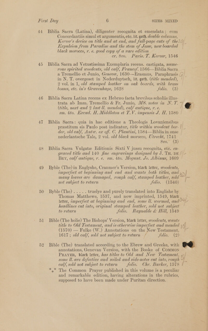 44 Biblia Sacra (Latina), diligenter recognita et emendata; cum Concordantiis simul et argumentis, etc. lit. goth. double columns, Kerver’s device on title and at end, and full-page cuts of the? Expulsion from Paradise and the stem of Jesse, new boarded black morocco, r. e. good copy of a rare edition cr. 8v0o. Paris. T. Kerver, 1546 45 Biblia Sacra ad Vetustissima Exemplaria recens. castigata, nwime- rous spirited woodcuts, old calf, Francof. 1566—Biblia Sacra a Tremellio et Junio, Genevw, 1630—Erasmus, Paraphrasis (; in N. T. overgeset in Nederduytsch, ltt. goth. (title mended), 2 vol. in 1, old stamped leather on oak boards, with brass bosses, etc. in’s Gravenhage, 1628 folio. (8) 46 Biblia Sacra Latina recens ex Hebreo facta brevibus scholiis illus- trata ab Imm. Tremellio &amp; Fr. Junio, M/S. notes in N. T. 9 ; (title, neat and 2 last ll. mended), calf antique, r. é. € sm. 4to. Hacud. H. Middleton et T.V. impensis J. H. 1580 | 47 Biblia Sacra: quia in hac editione a Theologis Lovaniensibus _ prestitum sis Paulo post indicatur, tétle within woodcut bor- | der, old calf, Antw. ex off. C. Plantini, 1584—Biblia in onse nederlantsche Tale, 2 vol. old black morocco, Utrecht, ~ 8v0.” (3 48 Biblia Sacra Vulgate Kditionis Sixti V jussu recognita, etc. en-— graved title and 140 fine engravings designed by J. TH. DE Bry, calf antique, r. e. sm. 4to. Mogunt. Jo. Albinus, 1609 49 Byble (The) in Englyshe, Cranmer’s Version, black letter, woodcuts, imperfect at beginning and end and wants both titles, andy | many leaves are damaged, rough calf, stamped leather, sold ™ Ls not subject to return Solio. (1540) 50 -Byble{The)......- truelye and purely translated into Englishe by Thomas Matthewe, 1537, and now imprinted, 1549, black letter, ~mperfect at beginning and end, some ll. wormed, and ot - headlines cut into, original stamped leather, sold not subject to return folio. Raynalde &amp; Hill, 1549 51 Bible (The holie) The Bishops’ Version, black letter, woodcuts, wants title to Old Testament, and is other wise imperfect and mended | A (1570) — Fulke (W. ) Annotations on the New Testament, ~ 1617; old calf, sold not subject to return - f Solio. (2) 52 Bible (The) translated according to the Ebrew and Greeke, with annotations, Genevan Version, with the Booke of CoMMON PRAYER, black letter, has Fes to Old and New Testament, e/ some ll. are defective and soiled and side-notes cut into, rough ~ calf, sold not subject to return folio. Chr. Barker, 1578 4 The Common Prayer published in this volume is a aigune and remarkable edition, having alterations in the rubrics, supposed to have been made under Puritan direction.