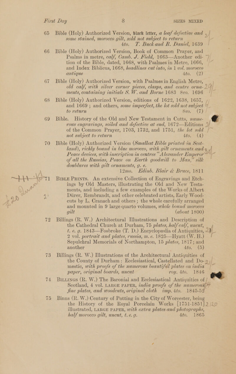 SIZES MIXED 66 67 68 69 70 ah - Fs 73 74. 75 Ato. antique Ata. as and 1669 ; to return Bible. rous engravings, soiled and defective até end, not subject to return Sve. (7) 4to. (4) doublures with gilt ornaments, g. é. 12mo. Kdinb. Blair &amp; ’ Bruce, 1811 cuts by L. Cranach and others ; gilt (about 1800) the Cathedral Church at Durham, 75 plates, half calf, uncut, - Hyatt (W. H.) another Ato, (5) the County of Durham: Ecclesiastical, Cast mestic, wth pr oofs of the numerous beautiful paper, original boards, uncut plates on india roy. 4to. 1846 jine plates, and woodcuts, original cloth 1845-52 half morocco gilt, uncut, t. é. g. 4to. 1865 |- s ee ae)