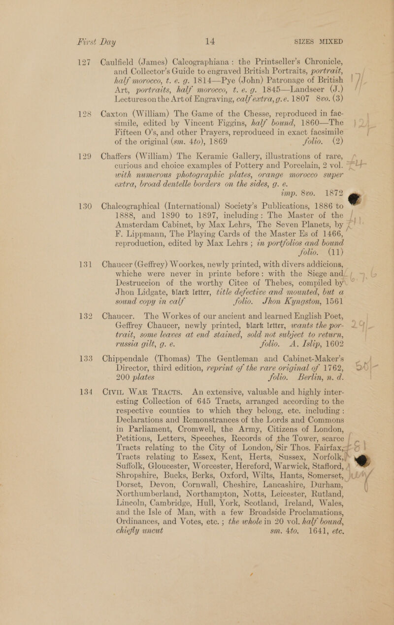 127 129 130 131 133 Caulfield (James) Calcographiana: the Printseller’s Chronicle, and Collector’s Guide to engraved British Portraits, portravt, half morocco, t. e. g. 1814—Pye (John) Patronage of British | Art, portraits, half morocco, t. e. g. 1845—Landseer (J.) Lectureson the Artof Engraving, calf eatra,g.e. 1807 8vo. (3) Caxton (William) The Game of the Chesse, reproduced in fac- Fifteen O’s, and other Prayers, reproduced in exact facsimile of the original (sm. 4¢0), 1869 ~“foliox (2) Chaffers (William) The Keramic Gallery, illustrations of rare, curious and choice examples of Pottery and Porcelain, 2 vol. ~~ with numerous photographic plates, orange morocco super extra, broad dentelle borders on the sides, g. e. Chaleographical (International) Society’s Publications, 1886 to 1888, and 1890 to 1897, including: The Master of the F. Lippmann, The Playing Cards of the Master Es of 1466, reproduction, edited by Max Lehrs ; 7” portfolios and bound folio. (11) Chaucer (Geffrey) Woorkes, newly printed, with divers addicions, whiche were never in printe before: with the Siege andi / Destruccion of the worthy Citee of Thebes, compiled by\ ~ Jhon Lidgate, black letter, title defective and mounted, but a sound copy in calf Solio. JShon Kyngston, 1561 Chaucer. The Workes of our ancient and learned English Poet, trait, some leaves at end stained, sold not subject to return, russia gilt, g. é. Solio. A. Islip, 1602 Chippendale (Thomas) The Gentleman and Cabinet-Maker’s Director, third edition, reprint of the rare original of 1762, 200 plates folio. Berlin, n. d. Civit War Tracts. An extensive, valuable and highly inter- esting Collection of 645 Tracts, arranged according to the respective counties to which they belong, etc. including : Declarations and Remonstrances of the Lords and Commons in Parliament, Cromwell, the Army, Citizens of London, _ Petitions, Letters, Speeches, Records of the Tower, scarce | Se Tracts relating to Essex, Kent, Herts, Sussex, Norfolk,) e Dorset, Devon, Cornwall, Cheshire, Lancashire, Durham, Northumberland, Northampton, Notts, Leicester, Rutland, Lincoln, Cambridge, Hull, York, Scotland, Ireland, Wales, and the Isle of Man, with a few Broadside Proclamations, Ordinances, and Votes, etc. ; the whole in 20 vol. half bound, chiefly uncut sm. 4to. 1641, ete.