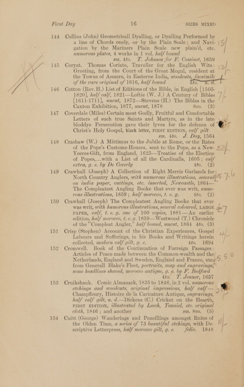  144 Collins (John) Geometricall Dyalling, or Dyalling Performed by a line of Chords onely, or by the Plain Scale; and Navi- | 5 gation by the Mariners Plain Scale new plain’d, ete. numerous plates, 4 works in 1 vol. half bound sm. 4to. T. Johnson for F. Cossinet, 1659 145 Coryat. Thomas Coriate, Traveller for the English Wits: 13/ Greeting, from the Court of the Great Mogul, resident at — I the Towne of Asmere, in Easterne India, woodeuts, facsimile of the rare original of 1616, half bound to. ae 146 Cotton (Rev. H.) List of Editions of the Bible, in English [1505- . 1820], half calf, 1821—Loftie (W. J.) A ‘Century of Bibles / nee 1711], wneut, 1872—Stevens (H.) The Bibles in the ‘| Caxton Exhibition, 1877, wneut, 1878 8vo. (3) 147 Coverdale (Miles) Certain most Godly, Fruitful and Comfortable 3 Letters of such true Saints and Martyrs, as in the late ~v/ bloddye Persecution gave their lyves for the defence of Christ’s Holy Gospel, black letter, FIRST EDITION, calf gilt sm. 4to. J. Day, 1564 148 Crashaw (W.) A Mittimus to the Jubile at Rome, or the Rates , of the Pope’s Custome-Houses, sent te the Pope, as a New- 344 Yeeres-Giit, from England, 1625—Treatise of the Election f of Popes,...with a List of all the Cardinalls, 1605; calf extra, g. e. by De Coverly 4to. (2) 149 Crawhall (Joseph) A Collection of Right Merrie Garlands for | : 2 North Country Anglers, with numerous zllustrations, severals2 ps on india paper, cuttings, etc. inserted, Newcastle, 1864— ~ The Compleatest Angling Booke that ever was writ, nwme- rous illustrations, 1859 ; half morocco, t. e. g. Ato. (2) 150 Crawhall (Joseph) The Parilestet Angling Booke that ever , was writ, with humorous illustrations, several colour ed, LARGE Sal PAPER, calf t. e.g. one of 100 copies, 1881—An earlier ™/ edition, half morocco, t. e.g. 1859—Westwood (T.) Chronicle of the “Compleat Angler,” half bound, uneut, 1864 4to. (3) 151 Crisp (Stephen) Account of the Christian Experiences, Gospel ST Labours and Sufferings, in his Books and Writings herein f collected, modern calf gilt, g. e. 4to. 1694 - / 152 Cromwell. Book of the Continuation of Forreign Passages : Articles of Peace made between the Common-wealth and the! - 6 0 Netherlands, England and Sweden, England and France, et LS, 9 from Generall Blake’s Fleet, portraits, map and engravings, some headlines shaved, morocco =, 0. ne by F’. Bedford T. Jenner, 1657 153 Cruikshank. Comic Almanack, 1835 to mre in 2 vol. nwmerous etchings and woodcuts, original impressions, half calf 25 pe Champfleury, Histoire de la Caricature Antique, engravings,” 1&lt; half calf gilt, n. d—Dickens (C.) Cricket on the Hearth, ) FIRST EDITION, 2dlustrated by Leech, Tenniel, etc. original cloth, 1846 ; and another sm. 8vo. (5) _ 154 Cuitt (George) Wanderings and Pencillings amongst Ruins of , a 7 / the Olden Time, a series ef 73 beautiful etchings, with De- seriptive Letterpress, half morocco gilt, g.e. folio. 1848