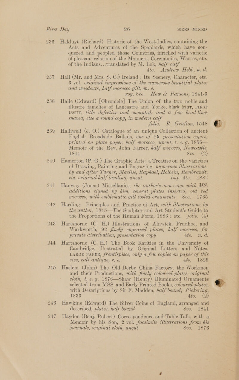236 Hakluyt (Richard) Historie of the West-Indies, containing the Acts and Adventures of the Spaniards, which have con- quered and peopled those Countries, inriched with varietie of pleasant relation of the Manners, Ceremonies, Warres, etc. of the Indians...translated by M. Lok, half calf 4to. Andrew Hebb, n. d. Hall (Mr. and Mrs. S. C.) Ireland: Its Scenery, Character, ete. 3 vol. original impressions of the numerous beautiful plates and woodcuts, half morocco gilt, m. e. roy. 8vo. How &amp; Parsons, 1841-3 Halle (Edward) [Chronicle] The Union of the two noble and illustre famelies of Lancastre and Yorke, black \etter, FIRST ISSUE, title defective and mounted, and a few head-lines shaved, else a sound copy, in modern calf folio. R. Grafton, 1548 Halliwell (J. O.) Catalogue of an unique Collection of ancient English Broadside Ballads, one of 25 presentation copies, printed on plate paper, half morocco, uncut, t. e. g. 1856— Memoir of the Rev. John Farrer, half morocco, Newcastle, 1844 8v0. (2) Hamerton (P. G.) The Graphic Arts: a Treatise on the varieties of Drawing, Painting and Engraving, numerous illustrations, by and after Turner, Maclise, Raphael, Holbein, Rembrandt, etc. original half binding, uncut amp. 4to. 1882 Hanway (Jonas) Miscellanies, the author’s own copy, with MS. additions signed by him, several plates inserted, old red morocco, with emblematic gilt tooled ornaments 8vo. 1765 Harding. Principles and Practice of Art, with illustrations by the author, 1845—The Sculptor and Art Student’s Guide to the Proportions of the Human Form, 1883; etc. folio. (4) Hartshorne (C. H.) Illustrations of Alnwick, Prudhoe, and Warkworth, 92 finely engraved plates, half morocco, for private distribution, presentation copy 4to. n. d. Hartshorne (C. H.) The Book Rarities in the University of Cambridge, illustrated by Original Letters and Notes, LARGE PAPER, /rontispiece, only a few copies on paper of this size, calf antique, r. e. 4to. - 1829 Haslem (John) The Old Derby China Factory, the Workmen and their. Productions, with finely eas plates, original cloth, t. e. g. 1876—Shaw (Henry) Illuminated Ornaments selected from MSS. and Early Printed Books, coloured plates, with Descriptions by Sir F. Madden, half bound, Pickering, 1833 Atos. 43) Hawkins (Edward) The Silver Coins of England, arranged and described, plates, half bound 8vo. 1841 Haydon (Benj. Robert) Correspondence and Table-Talk, with a Memoir by his Son, 2 vol. facsimile illustrations from his journals, original cloth, uncut 8vo. 1876