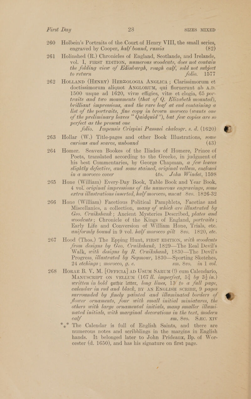 260 Holbein’s Portraits of the Court of Henry VIII, the small series, engraved by Cooper, half bound, russia (82) 261 Holinshed (R.) Chronicles of England, Scotlande, and Irelande, vol. I, FIRST EDITION, numerous woodcuts, does not contain the folding view of Edinburgh, rough calf, sold not subject to return folio. “TSTT 262 HoLLAND (Henry) Herwonocta ANGLICA; Clarissimorum et doctissimorum aliquot ANGLORUM, qui floruerunt ab A.D. 1500 usque ad 1620, vive effigies, vite et elogia, 65 por- traits and two monuments (that of Q. Elizabeth mounted), brillant wunpressions, and the rare leaf at end containing a list of the portraits, fine copy in brown morocco (wants one of the preliminary leaves ““ Quidquid”), but few copies are so perfect as the present one folio. Impensis Crispini Passaei chaleogr. s. d. (1620) 263 Hollar (W.) Title-pages and other Book Illustrations, some curious and scarce, unbound (43) 264 Homer. Seaven Bookes of the Iliades of Homere, Prince of Poets, translated according to the Greeke, in judgment of his best Commentaries, by George Chapman, a jew leaves slightly defective, and some stained, original vellum, enclosed im a morocco cover 4to. John Windeé, 1598 265 Hone (William) Every-Day Book, Table Book and Year Book, 4 vol. original impressions of the numerous engravings, some extra illustrations inserted, half morocco, uncut 8vo. 1826-32 266 Hone (William) Facetious Political Pamphlets, Facetiae and Miscellanies, a collection, many of which are illustrated by Geo. Cruikshank ; Ancient Mysteries Described, plates and woodcuts; Chronicle of the Kings of England, portraits ; Early Life and Conversion of William Hone, Trials, etc. uniformly bound in 9 vol. half morocco gilt 8vo. 1820, ete. 267 Hood (Thos.) The Epping Hunt, FIRST EDITION, with woodcuts trom designs by Geo. Cruikshank, 1829—The Real Devil’s Walk, with designs by R. Cruikshank, 1830—The Devil’s Progress, illustrated by Seymour, 1830—Sporting Sketches, 24 etchings ; morocco, g. é. sm. 8vo. in 1 vol. 268 Horaz B. V. M. [Orricta] AD Usum Sarum (2) cum Calendario, MANUSCRIPT ON VELLUM (167 Ul. imperfect, 53 by 34 in.) written in bold gothte letter, long lines, Ly to a full page, calendar in red and black, BY AN ENGLISH SCRIBE, 9 pages surrounded by finely painted and illuminated borders of lower ornaments, four with small initial miniatures, the others uith large ornamental initials, many smaller cllumi- nated initials, with marginal decorations in the text, modern calf sm. 8vo. SAC. XIV *,* The Calendar is full of English Saints, and there are numerous notes and scribblings in the margins in English hands. It belonged later to John Prideaux, Bp. of Wor- cester (d. 1650), and has his signature on first page.