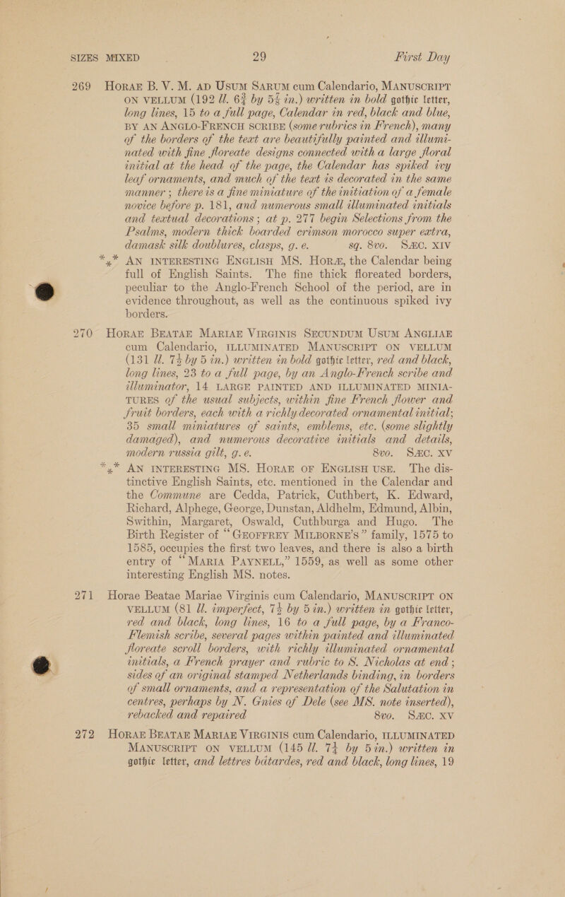 % \ ON VELLUM (192 Ul. 62 by 54 in.) written in bold gothic letter, long lines, 15 to a full page, Calendar in red, black and blue, BY AN ANGLO-FRENCH SORIBE (some rubrics in French), many of the borders of the teat are beautifully painted and illumi- nated with fine floreate designs connected with a large floral initial at the head of the page, the Calendar has spiked ivy leaf ornaments, and much of the teat 1s decorated in the same manner ; thereisa fineminiature of the initiation of a female novice before p. 181, and numerous small illuminated initials and textual decorations ; at p. 277 begin Selections from the Psalms, modern thick boarded crimson morocco super extra, damask silk doublures, clasps, g. é. sq. 8v0. SAC. XIV AN INTERESTING ENGLISH MS. Hor, the Calendar being full of English Saints. The fine thick floreated borders, peculiar to the Anglo-French School of the period, are in evidence throughout, as well as the continuous spiked ivy borders. cum Calendario, ILLUMINATED MANUSCRIPT ON VELLUM (131 Ul. 74 by 5 in.) written in bold gothic letter, red and black, long lines, 23 toa full page, by an Anglo-French scribe and illuminator, 14 LARGE PAINTED AND ILLUMINATED MINIA- TURES of the usual subjects, within fine French flower and Srutt borders, each with a richly decorated ornamental initial; 35 small miniatures of saints, emblems, etc. (some slightly damaged), and numerous decorative initials and details, modern russia gilt, g.é. 8v0o. SAC. XV AN INTERESTING MS. HorAkz OF ENGLISH USE. The dis- tinctive English Saints, etc. mentioned in the Calendar and the Commune are Cedda, Patrick, Cuthbert, K. Edward, Richard, Alphege, George, Dunstan, Aldhelm, Edmund, Albin, Swithin, Margaret, Oswald, Cuthburga and Hugo. The Birth Register of “GEOFFREY MILBoRNE’S” family, 1575 to 1585, occupies the first two leaves, and there is also a birth entry of “Maria PAYNELL,” 1559, as well as some other interesting English MS. notes. VELLUM (81 dl. cmperfect, 74 by 5 in.) written in gothic letter, red and black, long lines, 16 to a full page, by a Franco- Flemish scribe, several pages within painted and illuminated jloreate scroll borders, with richly illuminated ornamental initials, a Krench prayer and rubric to S. Nicholas at end ; sides of an original stamped Netherlands binding, in borders of small ornaments, and a representation of the Salutation in centres, perhaps by N. Gnies of Dele (see MS. note inserted), rebacked and repaired 8v0o. SAC. XV MANUSCRIPT ON VELLUM (145 Ul. 74 by 5 in.) written in gothic letter, and lettres batardes, red and black, long lines, 19