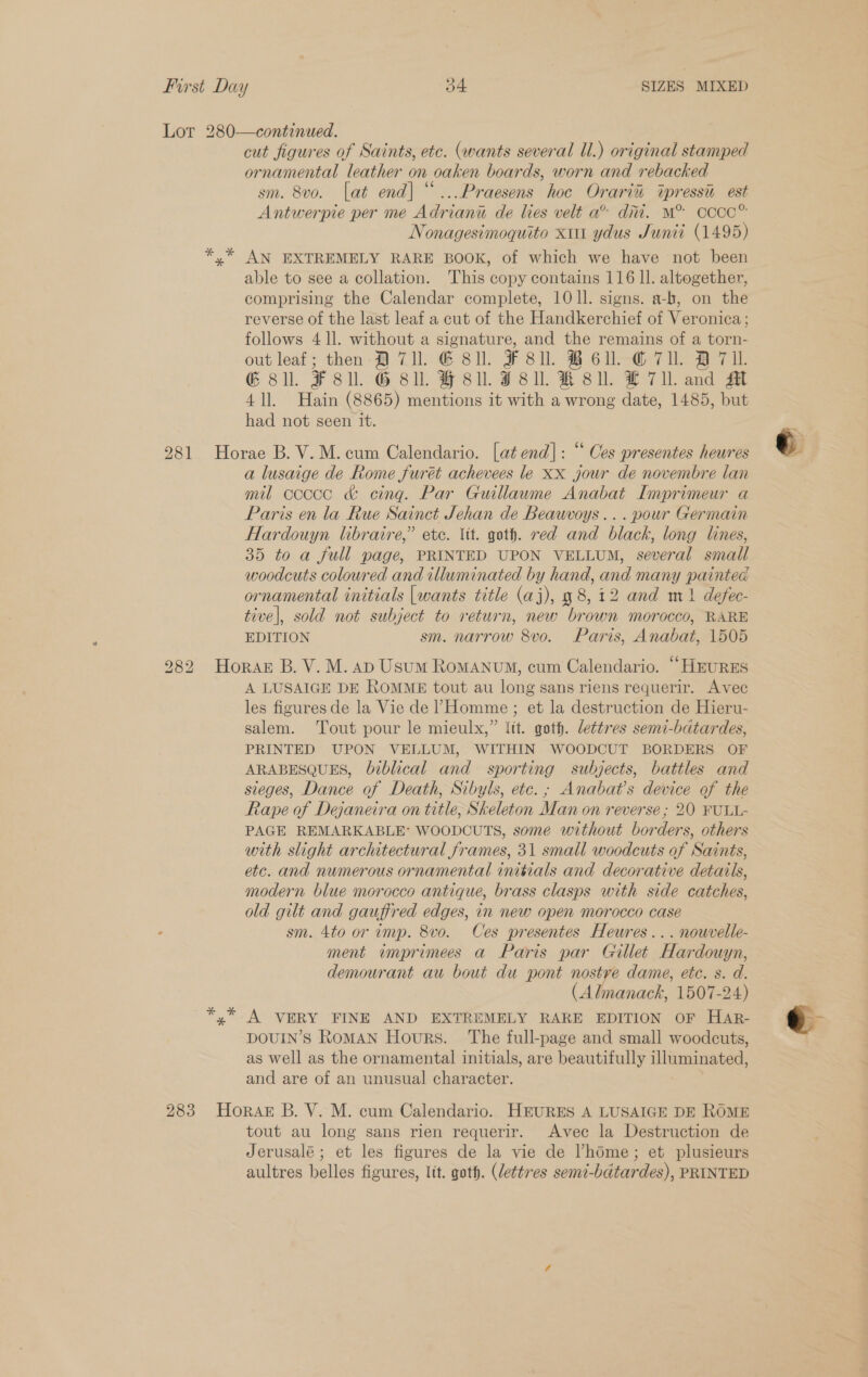 Lot 280—continued. cut figures of Saints, etc. (wants several Ul.) original stamped ornamental leather on oaken boards, worn and rebacked sm. 8vo. [at end| “...Praesens hoc Orari% tpressi est Antwerpie per me Adriani de lies velt a® ditt. M° Cccc® Nonagesimoquito xu ydus Junii (1495) AN EXTREMELY RARE BOOK, of which we have not been able to see a collation. This copy contains 116 ll. altogether, comprising the Calendar complete, 10 ll. signs. a-b, on the reverse of the last leaf a cut of the Handkerchief of Veronica; follows 4 ll. without a signature, and the remains of a torn- out leaf; then ATI. G8. F8ll. BE. CTU. A711. G sll. ¥F8ll. G Bll. HF 8ll. JF Sil. KR 8ll. H 711. and M 41]. Hain (8865) mentions it with a wrong date, 1485, but had not seen it. 281 Horae B. V.M. cum Calendario. [at end]: “ Ces presentes heures a lusaige de Rome furét achevees le xx jour de novembre lan mil ccccc &amp; cing. Par Guillaume Anabat Imprimeur a Paris en la Rue Sainct Jehan de Beawvoys... pour Germain Hardouyn libraire,” etc. lit. goth. red and black, long lines, 35 to a full page, PRINTED UPON VELLUM, several small woodcuts coloured and illuminated by hand, and many painted ornamental initials [wants title (aj), y 8,12 and m1 defec- tive|, sold not subject to return, new brown morocco, RARE EDITION sm. narrow 8vo. Paris, Anabat, 1505 282 Horak B. V. M. ap Usum RomANuM, cum Calendario. “HEURES A LUSAIGE DE ROMME tout au long sans riens requerir. Avec les figures de la Vie de 1Homme ; et la destruction de Hieru- salem. Tout pour le mieulx,” lit. goth. lettres semi-bdtardes, PRINTED UPON VELLUM, WITHIN WOODCUT BORDERS OF ARABESQUES, biblical and sporting subjects, battles and sieges, Dance of Death, Sibyls, etc. ; Anabat’s device of the Rape of Dejaneira on title, Skeleton Man on reverse ; 20 FULL- PAGE REMARKABLE’ WOODCUTS, some without borders, others with slight architectural frames, 31 small woodcuts of Saints, etc. and numerous ornamental imibials and decorative detarls, modern blue morocco antique, brass clasps with side catches, old gilt and gauffred edges, in new open morocco case sm. 4to or imp. 8vo. Ces presentes Heures... nowvelle- ment imprimees a Paris par Gillet Hardouyn, demourant au bout du pont a ée dame, etc. s. d. (Almanack, 1507-24) yx” A VERY FINE AND EXTREMELY RARE EDITION OF HAR- DOUIN’S RoMAN Hours. ‘The full-page and small woodcuts, as well as the ornamental initials, are beautifully gid SE and are of an unusual character. 283 HoRAkE B. V. M. cum Calendario. HEURES A LUSAIGE DE ROME tout au long sans rien requerir. Avec la Destruction de Jerusalé ; et les figures de la vie de home; et plusieurs aultres belles figures, lit. goth. (lettres semi-bdtardes), PRINTED