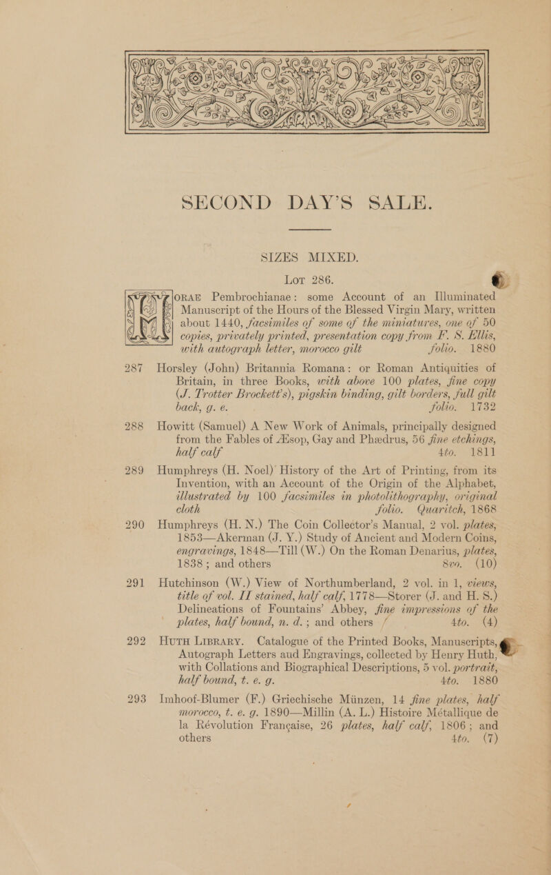  SIZES MIXED. Lor 286. We) @\ORAE Pembrochianae: some Account of an Illuminated \ y Manuscript of the Hours of the Blessed Virgin Mary, written j , Q about 1440, facsimiles of some of the miniatures, one of 50 CX copies, privately printed, presentation copy from F’. S. Ellis, with autograph letter, morocco gilt Folio. 1880 287 Horsley (John) Britannia Romana: or Roman Antiquities of Britain, in three Books, with above 100 plates, fine copy (J. Trotter Brockett’s), pigskin binding, gilt borders, full gilt back, g. é. Folio. 1732 288 Howitt (Samuel) A New Work of Animals, principally designed from the Fables of Alsop, Gay and Phedrus, 56 jine etchings, half calf 4¢0&gt;° P8141 289 Humphreys (H. Noel)’ History of the Art of Printing, from its Invention, with an Account of the Origin of the Alphabet, illustrated by 100 facsimiles in photolithography, original cloth Solio. Quaritch, 1868 290 Humphreys (H.N.) The Coin Collector’s Manual, 2 vol. plates, 1853—Akerman (J. Y.) Study of Ancient and Modern Coins, engravings, 1848—Till (W.) On the Roman Denarius, plates, 1838; and others 8vn. (10) 291 Hutchinson (W.) View of Northumberland, 2 vol. in 1, views, title of vol. IL stained, half calf, 1778—Storer (J. and H. S.) Delineations of Fountains’ Abbey, jine impressions of the plates, half bound, n. d.; and others / 4to. (A) 292 Hutu Liprary. Catalogue of the Printed Books, Manuscripts, i Autograph Letters aud Engravings, collected by Henry Huth, with Collations and Biographical Descriptions, 5 vol. portratt, half bound, t. e. g. . 4to. 1880 293 Imhoof-Blumer (F.) Griechische Miinzen, 14 ine plates, half morocco, t. é. g. 1890—Millin (A. L.) Histoire Métallique de la Révolution Francaise, 26 plates, half calf, 1806; and others Ato. (7)