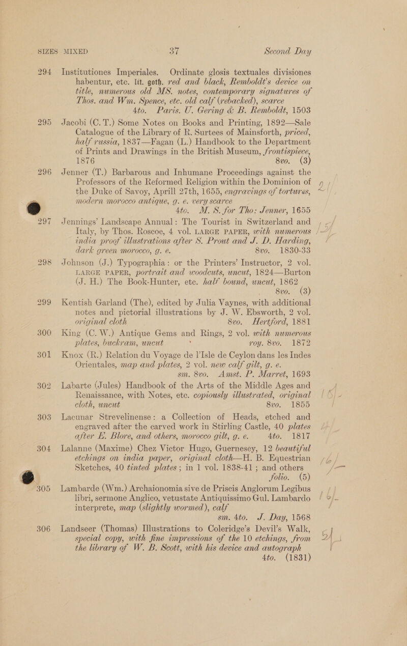 294 296 303 304 306 Institutiones Imperiales. Ordinate glosis textuales divisiones habentur, etc. lit. goth. red and black, Remboldt’s device on title, numerous old MS. notes, contemporary signatures of Thos. and Wm. Spence, ete. old calf (rebacked), scarce 4to. Paris. U. Gering &amp; B. Remboldt, 1503 Jacobi (C. T.) Some Notes on Books and Printing, 1892—Sale Catalogue of the Library of R. Surtees of Mainsforth, przced, half russia, 1837—Fagan (L.) Handbook to the Department of Prints and Drawings in the British Museum, /rontispvece, 1876 8vo. (3) Jenner (T.) Barbarous and Inhumane Proceedings against the Professors of the Reformed Religion within the Dominion of the Duke of Savoy, Aprill 27th, 1655, engravings of tortures, modern morocco antique, g. é. very scarce 4to. M.S. for Tho: Jenner, 1655 Jennings’ Landseape Annual: The Tourist in Switzerland and india proof illustrations after S. Prout and J. D. Harding, dark green morocco, g. @. 8vo. 1830-33 Johnson (J.) Typographia: or the Printers’ Instructor, 2 vol. LARGE PAPER, portrait and woodcuts, uncut, 1824—Burton (J. H.) The Book-Hunter, ete. half bound, uncut, 1862 Bp0. GB) Kentish Garland (The), edited by Julia Vaynes, with additional notes and pictorial illustrations by J. W. Ebsworth, 2 vol. original cloth 8v0. Hertford, 1881 King (C. W.) Antique Gems and Rings, 2 vol. with numerous plates, buckram, uncut ‘ roy. 8vo. 1872 Knox (R.) Relation du Voyage de l’Isle de Ceylon dans les Indes Orientales, map and plates, 2 vol. new calf gilt, g. e. sm. 8vo. Amst. P. Marret, 1693 Labarte (Jules) Handbook of the Arts of the Middle Ages and Renaissance, with Notes, etc. copiously ilustrated, original cloth, uncut 8vo. 1855 Lacunar Strevelinense: a Collection of Heads, etched and engraved after the carved work in Stirling Castle, 40 plates after E. Blore, and others, morocco gilt, g. é. Ato: 1817 Lalanne (Maxime) Chez Victor Hugo, Guernesey, 12 beautiful etchings on india paper, original cloth—H. B. Equestrian Sketches, 40 tented plates; in 1 vol. 1838-41; and others folio. (5) Lambarde (Wm.) Archaionomia sive de Priscis Anglorum Legibus libri, sermone Anglico, vetustate Antiquissimo Gul. Lambardo interprete, map (slightly wormed), calf sm. 4to. J. Day, 1568 Landseer (Thomas) Illustrations to Coleridge’s Devil’s Walk, special copy, with fine impressions of the 10 etchings, from the library of W. B. Scott, with his device and autograph | Hig (1831)