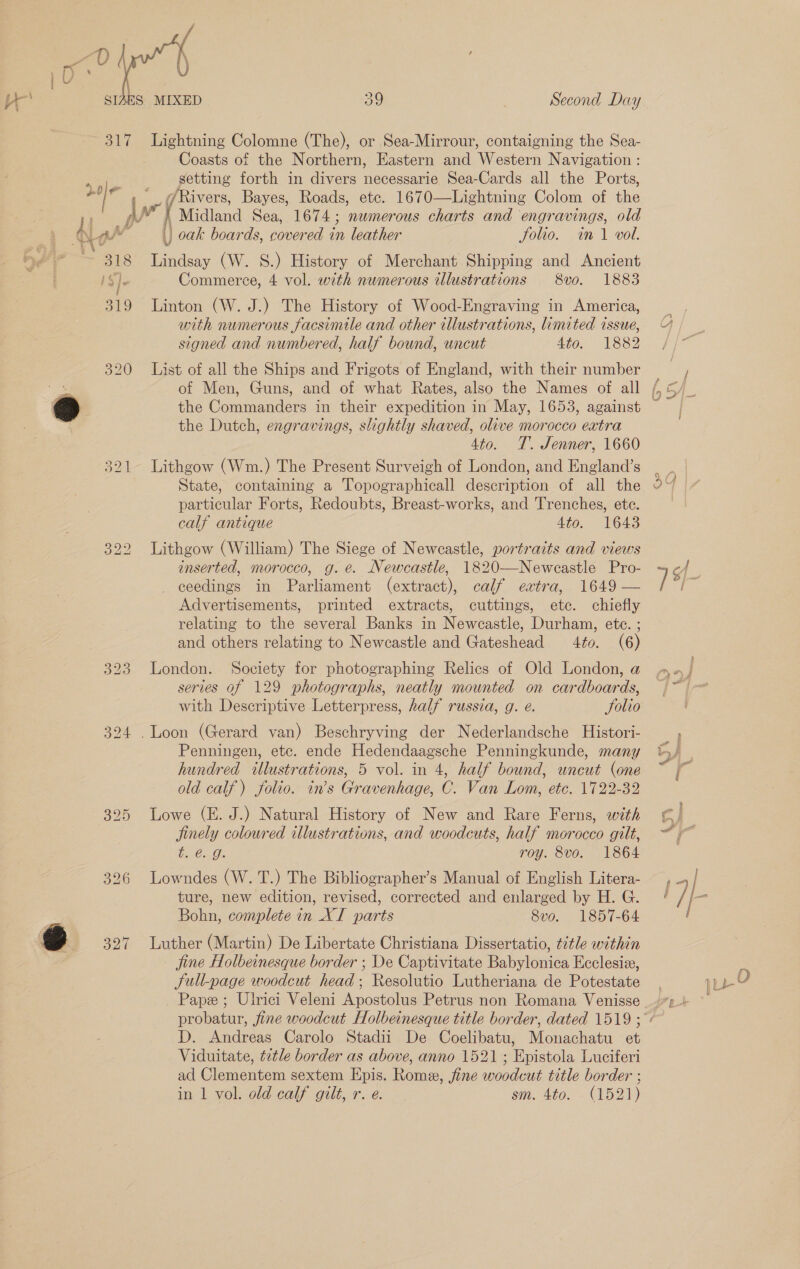  i / , Ke SIAES MIXED a0 Second Day 317 Lightning Colomne (The), or Sea-Mirrour, contaigning the Sea- Coasts of the Northern, Eastern and Western Navigation : .»,.). getting forth in divers necessarie Sea-Cards all the Ports, do/¢ '_ @Rivers, Bayes, Roads, ete. 1670—Lightning Colom of the 7 : AY , Midland Sea, 1674; numerous charts and engravings, old Qe |) oak boards, covered in leather Solio. im 1 vol. ~ 318 Lindsay (W. 8S.) History of Merchant Shipping and Ancient iS]e Commerce, 4 vol. with numerous illustrations 8vo. 1883 319 Linton (W. J.) The History of Wood-Engraving in America, with numerous facsimile and other illustrations, limited issue, signed and numbered, half bound, uncut 490, 1882 320 List of all the Ships and Frigots of England, with their number “a of Men, Guns, and of what Rates, also the Names of all a the Commanders in their expedition in May, 1653, against 7 the Dutch, engravings, slightly shaved, olive morocco extra 4to. T. Jenner, 1660 321 Lithgow (Wm.) The Present Surveigh of London, and England’s State, containing a Topographical] description of all the particular Forts, Redoubts, Breast-works, and Trenches, ete. calf antique 4to. 1643 322 Lithgow (William) The Siege of Newcastle, portraits and views inserted, morocco, g. e. Newcastle, 1820—Neweastle Pro- ceedings in Parliament (extract), calf extra, 1649 — Advertisements, printed extracts, cuttings, etc. chiefly relating to the several Banks in Newcastle, Durham, etc. ; and others relating to Newcastle and Gateshead 4to. (6) 323 London. Society for photographing Relics of Old London, a series of 129 photographs, neatly mounted on cardboards, with Descriptive Letterpress, half russia, g. e. Solio 324 . Loon (Gerard van) Beschryving der Nederlandsche Histori- Penningen, etc. ende Hedendaagsche Penningkunde, many hundred illustrations, 5 vol. in 4, half bound, uncut (one old calf) folio. in’s Gravenhage, C. Van Lom, ete. 1722-32 395 Lowe (E. J.) Natural History of New and Rare Ferns, with finely coloured illustrations, and woodcuts, half morocco gilt, b.€2.G. roy. 8vo. 1864 326 Lowndes (W. T.) The Bibliographer’s Manual of English Litera- ture, new edition, revised, corrected and enlarged by H. G. Bohn, complete in XI parts 8vo. 1857-64 @ 327 Luther (Martin) De Libertate Christiana Dissertatio, title within jine Holbeinesque border ; De Captivitate Babylonica Ecclesiz, Sull-page woodcut head; Resolutio Lutheriana de Potestate D. Andreas Carolo Stadii De Coelibatu, Monachatu et Viduitate, ¢etle border as above, anno 1521; Epistola Luciferi ad Clementem sextem Epis. Rome, fine woodcut title border ; in 1 vol. old calf gilt, r.e. . sm. 410. (152) —] _~ ~