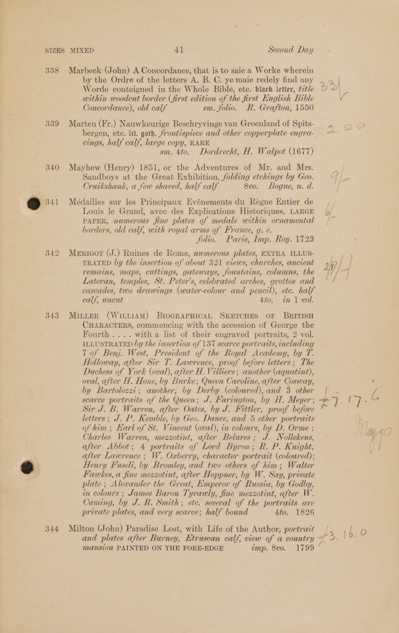 338 3909 340 342 343 Marbeck (John) A Concordance, that is to saie a Worke wherein by the Ordre of the letters A. B. C. ye maie redely find any Worde conteigned in the Whole Bible, etc. black letter, tztle within woodcut border (first edition of the first English Bible Concordance), old calf sm. folio. Rk. Grafton, 1550 Marten (Fr.) Nauwkeurige Beschryvinge van Groenland of Spits- bergen, ete. lit. goth. jrontispiece and other copperplate engra- vings, half calf, large copy, RARE sm. 4to. Dordrecht, H. Walpot (1677) Mayhew (Henry) 1851, or the Adventures of Mr. and Mrs. Sandboys at the Great Exhibition, folding etchings by Geo. Cruikshank, a few shaved, half calf 8vo. Bogue, n. d. Médailles sur les Principaux Evénements du Reégne Entier de Louis le Grand, avec des Explications Historiques, LARGE PAPER, numerous fine plates of medals within ornamental borders, old calf, with royal arms of France, g. é. folio. Paris, Imp. Roy. 1723 Mericot (J.) Ruines de Rome, numerous plates, EXTRA ILLUS- TRATED by the insertion of about 321 views, churches, ancient remains, maps, cuttings, gateways, fountains, columns, the Lateran, temples, St. Peter’s, celebrated arches, grottos and cascades, two drawings (water-colour and pencil), ete. half calf, uncut 4to. in 1 vol. MILLER (WittiAM) BIOGRAPHICAL SKETCHES OF BRITISH CHARACTERS, commencing with the accession of George the Fourth .... witha list of their engraved portraits, 2 vol. ILLUSTRATED by the insertion of 137 scarce portraits, including 7 of Benj. West, President of the Royal Academy, by T. Holloway, after Sir 7. Lawrence, proof before letters; The Duchess of York (oval), after H. Villiers; another (aquatint), oval, after H. Hone, by Burke; Queen Caroline, after Cosway, by Bartolozzi; another, by Derby (coloured), and 3 other scarce portraits of the Queen; J. Farington, by H. Meyer ; Sir J.B. Warren, after Oates, by J. Fittler, proof before letters; J. P. Kemble, by Geo. Dance, and 5 other portraits of him ; Earl of St. Vincent (oval), in colours, by D. Orme ; Charles Warren, mezzotint, after Belures; J. Nollekens, after Abbot; 4 portraits of Lord Byron; R. P. Knight, after Lawrence; W. Oxberry, character portrait (coloured); Henry Fuseli, by Bromley, and two others of him; Walter Hawkes, a fine mezzotint, after Hoppner, by W. Say, private plate; Alexander the Great, Emperor of Russia, by Godby, in colours ; James Baron Tyrawly, fine mezzotint, after W. Cuming, by J. R. Smith; etc. several of the portraits are private plates, and very scarce; half bound Ato. 1826 mansion PAINTED ON THE FORE-EDGE amp. 8vo. 1799
