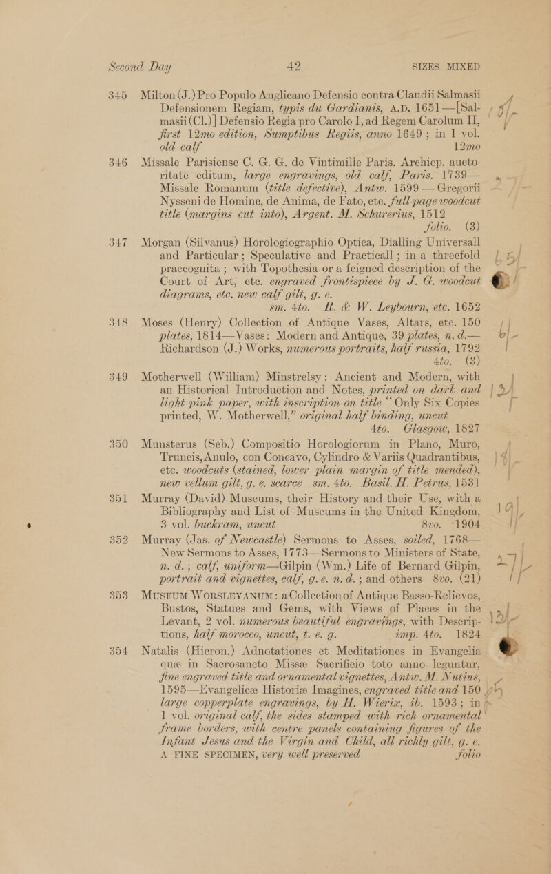 345 346 350 303 354 Milton (J.) Pro Populo Anglicano Defensio contra Claudii Salmasii Defensionem Regiam, typis du Gardianis, A.D. 1651—[Sal- masii(Cl.)] Defensio Regia pro Carolo I, ad Regem Carolum IJ, jirst 12mo edition, Sumptibus Regiis, anno 1649 ; in 1 vol. old calf 12mo Missale Parisiense C. G. G. de Vintimille Paris. Archiep. aucto- ritate editum, large engravings, old calf, Paris, 1739— Missale Romanum (title defective), Antw. 1599 — Gregorii Nysseni de Homine, de Anima, de Fato, ete. full-page woodcut title (margins cut into), Argent. M. Schurerius, 1512 folio. (3) Morgan (Silvanus) Horologiographio Optica, Dialling Universall and Particular; Speculative and Practicall ; in a threefold praecognita ; with Topothesia or a feigned description of the Court of Les ete. engraved Promises by J. G. woodcut diagrams, etc. new calf gilt, g. e. sm. 4to. R. &amp; W. Leybourn, ete. 1652 Moses (Henry) Collection of Antique Vases, Altars, ete. 150 plates, 1814—Vases: Modern and Antique, 39 plates, n. d.— Richardson (J.) Works, numerous portraits, half russia, 1792 4to: (3) Motherwell (William) Minstrelsy: Ancient and Modern, with an Historical Introduction and Notes, printed on dark and light pink paper, with inscription on title “Only Six Copies printed, W. Motherwell,” original half binding, uncut Ato. Glasgow, 1827 Munsterus (Seb.) Compositio Horologiorum in Plano, Muro, Truncis, Anulo, con Coneavo, Cylindro &amp; Variis Quadrantibus, etc. woodcuts (stained, lower plain margin of title mended), new vellum gilt, g.e. scarce sm. 4to. Basil. H. Petrus, 1531 Murray (David) Museums, their History and their Use, with a Bibliography and List of Museums in the United Kingdom, 3 vol. buckram, uncut 8vo. “1904 Murray (Jas. of Newcastle) Sermons to Asses, soled, 1768— New Sermons to Asses, 1773—-Sermons to Ministers of State, n. d.; calf, uniform—Gilpin (Wm.) Life of Bernard Gilpin, portrait and vignettes, calf, g.e. n.d.; and others 8vo. (21) MusEuUM WORSLEYANUM: aCollection of Antique Basso-Relievos, Bustos, reeines and Gems, with Views of Places in the Levant, 2 vol. numerous beeutifud engravings, with Descrip- tions, hee morocco, wncut, t. é. g. imp. 4to. 1824 Natalis (Hieron.) Adnotationes et Meditationes in Evangelia que in Sacrosancto Missze Sacrificio toto anno. leguntur, jine engre aved title and ornamental vignettes, Antw. M. Nutiue: Jrame borders, with centre panels containing figures of the Infant Jesus and the Virgin and Child, all richly gilt, g. e. A FINE SPECIMEN, very well preserved Solio