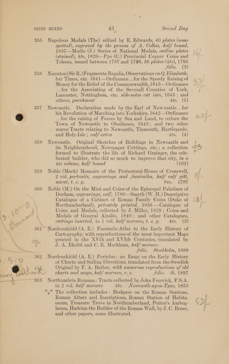 355 356 357 358 359 360 430 Second Day Napoleon Medals (The) edited by E. Edwards, 40 plates (some spotted), engraved by the process of A. Collas, half bound, 1837—Mudie (J.) Series of National Medals, owtline plates (stained), 4to, 1820—Pye (C.) Provincial Copper Coins and Tokens, issued between 1787 and 1796, 36 plates (4to), 1795 folio. (3) Naunton (Sir R.) Fragmenta Regalia, Observations on Q. Elizabeth, her Times, etc. 1641—Ordinance...for the Speedy Raising of Money for the Relief of the Commonwealth, 1643—Ordinance ...for the Associating of the Severall Counties of York, Lancaster, Nottingham, etc. side-notes cut into, 1645; and others, parchment 4to. (5) Newcastle. Declaration made by the Earl of New-castle...for his Revolution of Marching into Yorkshire, 1642——Ordinance ...for the raising of Forces by Sea and Land, to reduce the Town of Newcastle to Obedience, 1643; and two other scarce Tracts relating to Newcastle, Tinmouth, Hartlepoole, and Holy-Isle ; calf extra Ato. (4) Newcastle. Original Sketches of Buildings in Newcastle and formed to illustrate the life of Richard Grainger, the cele- brated builder, who did so much to improve that city, in a 4to volume, half bound (102) Noble (Mark) Memoirs of the Protectoral-House of Cromwell, 2 vol. portraits, engravings and facsimiles, half calf gilt, UnCUl. o. 6.G; 8vo. 1787 Noble (M.) On the Mint and Coins of the Episcopal Palatines of Durham, engravings, calf, 1780—Smyth (W. H.) Descriptive Catalogue of a Cabinet of Roman Family Coins (Duke of Northumberland), privately printed, 1856 —Catalogue of Coins and Medals, collected by J. Miller, 1829 ; Coins and Medals of General Ainslie, 1840; and other Catalogues, cuttings inserted, in 1 vol. half morocco, t. e. g. 4to. (3) Cartography, with reproductions of the most important Maps printed in the XVth and XVIth Centuries, translated by J. A. Ekelof and C. R. Markham, half morocco Solio. Stockholm, 1889 Nordenskiéld (A. E.) Periplus: an Essay on the Early History of Charts and Sailing-Directions, translated from the Swedish Original by F. A. Bather, with numerous reproductions of old charts and maps, half morocco, 1. é. Solio. 1b. 1897 Northumbria Romana: Tracts collected by John Fenwick, F.S.A. in 2 vol. half morocco 4to. Newcastle-upon-Tyne, 1855 Roman Altars and Inscriptions, Roman Station of Habita- neum, Treasure Trove in Northumberland, Potter’s Ambog- lanna, Hadrian the Builder of the Roman Wall, by J. C. Bruce, and other papers, some illustrated. wry ae 4 ees i 7 % Pe