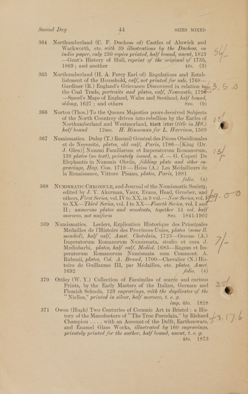 364 Northumberland (C. F. Duchess of) Castles of Alnwick and me Warkworth, ete. with 39 illustrations by the Duchess, on y ag! —Gent’s History of Hull, Li of the or iginal of iB 1869 ; and another 4to. (3) 365 Northumberland (H. A. Percy Earl of) Regulations and Estab- lishment of the Household, calf, not printed for sale, 1768— , Gardiner (R.) England’s @nevariee Discovered in ialation bof ae LZ the Coal Trade, portraits and plates, calf, Newcastle, 1796~ —Speed’s Maps of England, Wales and Scotland, half bound, oblong, 1627 ; and others 8v0. (9) 366 Norton (Thos.) To the Quenes Majesties poore deceived Subjects : of the North Countrey driven into rebellion by the Earles of 1 6, Northumberland and Westmorland, black letter (¢7tle in MS.) 367 Numismatics. Duley (T.) Recueil Général des Pieces Obsidionales et de Necessité, plates, old calf, Paris, 1786—|King (Dr. J. Glen)| Nummi Familiarum et Imperatorum Romanorum, 138 plates (no teat), privately issued, n. d. —G. Cuperi De Elephantis in Nummis Obviis, jolding plate and other en- gravings, Hag. Com. 1719 — Heiss (A.) Les Médailleurs de la Renaissance, Vittore Pisano, plates, Paris, 1881 folio. (4) 368 NUMISMATIC CHRONICLE, and Journal of the Numismatic Society, others, H2rst Series, vol. lV to XX, in 9 vol.— New Serves, vol. to XX—Third Series, vol. I to XX—Fourth Series, vol. I an IL; newmerous plates and woodcuts, together 51 vol. half morocco, not uniform 8vo. 1841-1902 369 Numismatics. Leclerc, Explication Historique des Principales Médailles de l Histoire des Provinces-Unies, plates (some Ul. mended), half calf, Amst. Ohatelain, 1723—Occone (A.) Imperatorum Romanorum Numismata, studio et cura J. / fo Mediobarbi, plates, half calf, Mediol. 1683—Regum et Im- / peratorum Romanorum Numismata cum Comment. A. Rubenii, plates, Col. A. Brand, 1700—Chevalier (N.) His- toire de Guillaume III, par Médailles, ete. plates, Amst. 1692 folio. (4) 370 Ottley (W. Y.) Collection of Facsimiles of scarce and curious &gt; 4 Prints, by the Early Masters of the Italian, German and B “ Niellos,” printed in silver, half morocco, t. e. g. imp. 4to. 1828 371 Owen (Hugh) Two Centuries of Ceramic Art in Bristol: a His- Champion .... with an Account of the Delft, Vattlionware p. and Enamel Glass Works, ¢llustrated by 160 engravings, privately printed for the author, half bound, uncut, t. e@. g. 4to. 1873