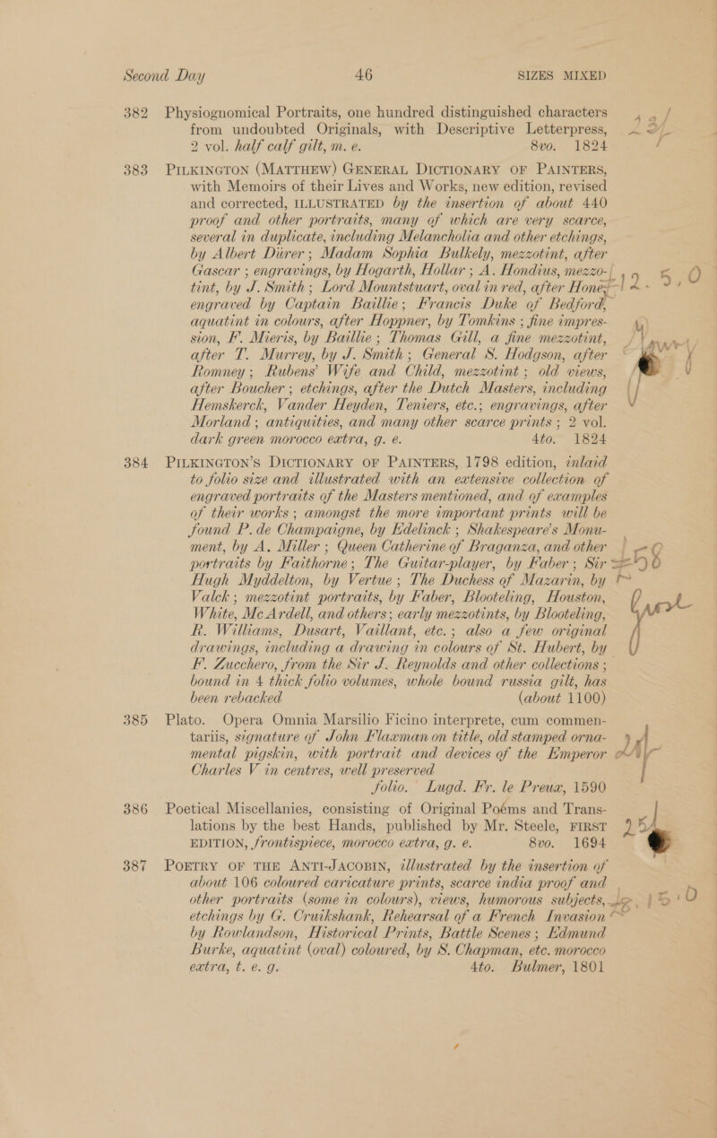 382 Physiognomical Portraits, one hundred distinguished characters agen from undoubted Originals, with Descriptive Letterpress, &lt; af 2 vol. half calf gilt, m. e. 8vo. 1824 / 383 PILKINGTON (MATTHEW) GENERAL DICTIONARY OF PAINTERS, with Memoirs of their Lives and Works, new edition, revised and corrected, ILLUSTRATED by the insertion of about 440 proof and other portraits, many of which are very scarce, several in duplicate, including Melancholia and other etchings, by Albert Direr; Madam Sophia Bulkely, mezzotint, after Gascar ; engravings, by Hogarth, Hollar ;_A. Hondius, mMezZ0- | a 45 O tint, by Me Smith; Lord Mountstuart, oval in red, after Honey AP! : engraved by Captain Baillie ; Francis Duke of Bedford, aquatint in colours, after Hoppner, by Tomkins ; fine impres- sion, F’. Mieris, by Baillie; Thomas Gill, a fine mezzotint, , y Ri after T. Murrey, by J. Smith; General S. Hodgson, after ‘ € &amp;. Romney; Rubens’ Wife and Child, mezzotint ; old views, /) V after Boucher ; etchings, after the Dutch Masters, including \/ Hemskerck, Vander Heyden, Teniers, etc.; engravings, after Morland ; antiquities, and many other scarce prints ; 2 vol. dark green morocco extra, g. é. Ato” 1824 384 PILKINGTON’S DICTIONARY OF PAINTERS, 1798 edition, znlazd to folio size and illustrated with an extensive collection of engraved portraits of the Masters mentioned, and of examples of their works ; amongst the more important prints will be Sound P.de Champaigne, by Edelinck ; Shakespeare's Monu- _ ment, by A. Miller ; Queen Catherine of Braganza, and other &gt; 0 portraits by Faithor ne; The Guitar-player, by Faber; Sir ==) 0 Hugh Myddelton, by Vertue ; The Duchess of Mazarin, by Valck ; mezzotint portraits, by Faber, Blooteling, Houston, / LL White, Mc Ardell, and others; early mezzotints, by Blooteling, R. Wiltams, Dusart, Vaillant, etc.; also a few original / drawings, including a drawing in colours of St. Hubert, by F’. Zucchero, from the Sir J. Reynolds and other collections ; bound in 4 thick folio volumes, whole bound russia gilt, has been rebacked (about 1100) 385 Plato. Opera Omnia Marsilio Ficino interprete, cum commen- tars, signature of John Flaxman on title, old stamped orna- ) JA mental pigskin, with portrait and devices of the Hmperor o) — Charles V in centres, well preserved Solio. Lugd. Fr. le Preux, 1590 386 Poetical Miscellanies, consisting of Original Poéms and Trans- z| lations by the beck Hands, published by Mr. Steele, FIRST 15 EDITION, frontispiece, morocco extra, g. €. 8vo. 1694 .3 387 POETRY OF THE ANTI-JACOBIN, illustrated by the insertion of about 106 coloured caricature prints, scarce india proof and | other portraits (some in colours), views, humorous subjects, ae, |? O etchings by G. Cruikshank, Rehearsal of a French Invasion © by Rowlandson, Histor ical Prints, Battle Scenes ; HKdmund Burke, aguatint (oval) colowred, by S. Chapman, ote. morocco extra, t. @.. 9. 4to. Bulmer, 1801