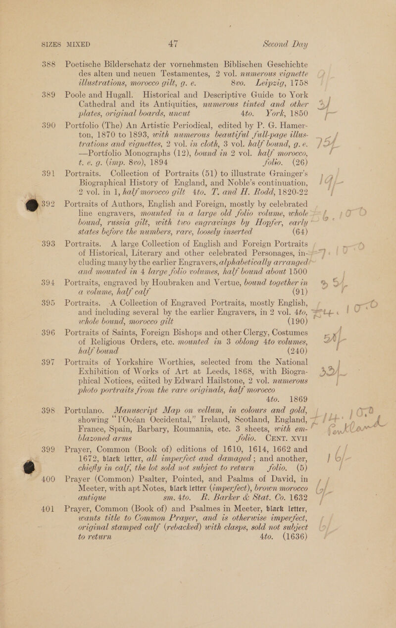 389 393 398 Sv hu, ~ 400 401 Poetische Bilderschatz der vornehmsten Biblischen Geschichte des alten und neuen Testamentes, 2 vol. numerous vignette illustrations, morocco gilt, g. é. 8vo. Leipzig, 1758 Poole and Hugall. Historical and Descriptive Guide to York Cathedral and its Antiquities, nemerous tinted and other plates, original boards, uncut dio. - Vork, “1860 Portfolio (The) An Artistic Periodical, edited by P. G. Hamer- ton, 1870 to 1893, with numerous beautiful full-page illus- trations and vignettes, 2 vol. in cloth, 3 vol. half bound, g. e. —Portfolio Monographs (12), bownd in 2 vol. half morocco, t. e. g. (imp. 8vo), 1894 Jfolto. (26) Portraits. Collection of Portraits (51) to illustrate Grainger’s Biographical History of England, and Noble’s continuation, 2 vol. in 1, half morocco gilt 4to. T. and H. Rodd, 1820-22 Portraits of Authors, English and Foreign, mostly by celebrated states before the numbers, rare, loosely inserted (64) Portraits. &lt;A large Collection of English and Foreign Portraits of Historical, Literary and other celebrated Personages, in- and mounted in 4 large folio volumes, half bound about 1500 Portraits, engraved by Houbraken and Vertue, bownd together in a volume, half calf (91) Portraits. -A Collection of Engraved Portraits, mostly English, whole bound, morocco gilt (190) Portraits of Saints, Foreign Bishops and other Clergy, Costumes of Religious Orders, ete. mounted in 3 oblong 4to volumes, half bound (240) Portraits of Yorkshire Worthies, selected from the National Exhibition of Works of Art at Leeds, 1868, with Biogra- phical Notices, edited by Edward Hailstone, 2 vol. nwmerous photo portraits from the rare originals, half morocco 4to. 1869 Portulano. Manuscript Map on vellum, in colours and gold, blazoned arms folio. CENT. XVII Prayer, Common (Book of) editions of 1610, 1614, 1662 and 1672, black letter, all amperfect and damaged; and another, chiefly in calf, the lot sold not subject to return folio. (5) Prayer (Common) Psalter, Pointed, and Psalms of David, in Meeter, with apt Notes, black letter (¢mperfect), brown morocco antique sm. 4to. R. Barker &amp; Stat. Co. 1632 Prayer, Common (Book of) and Psalmes in Meeter, black Ietter, wants title to Common Prayer, and is otherwise imperfect, original stamped calf (rebacked) with clasps, sold not subject to return 4to. (1636)