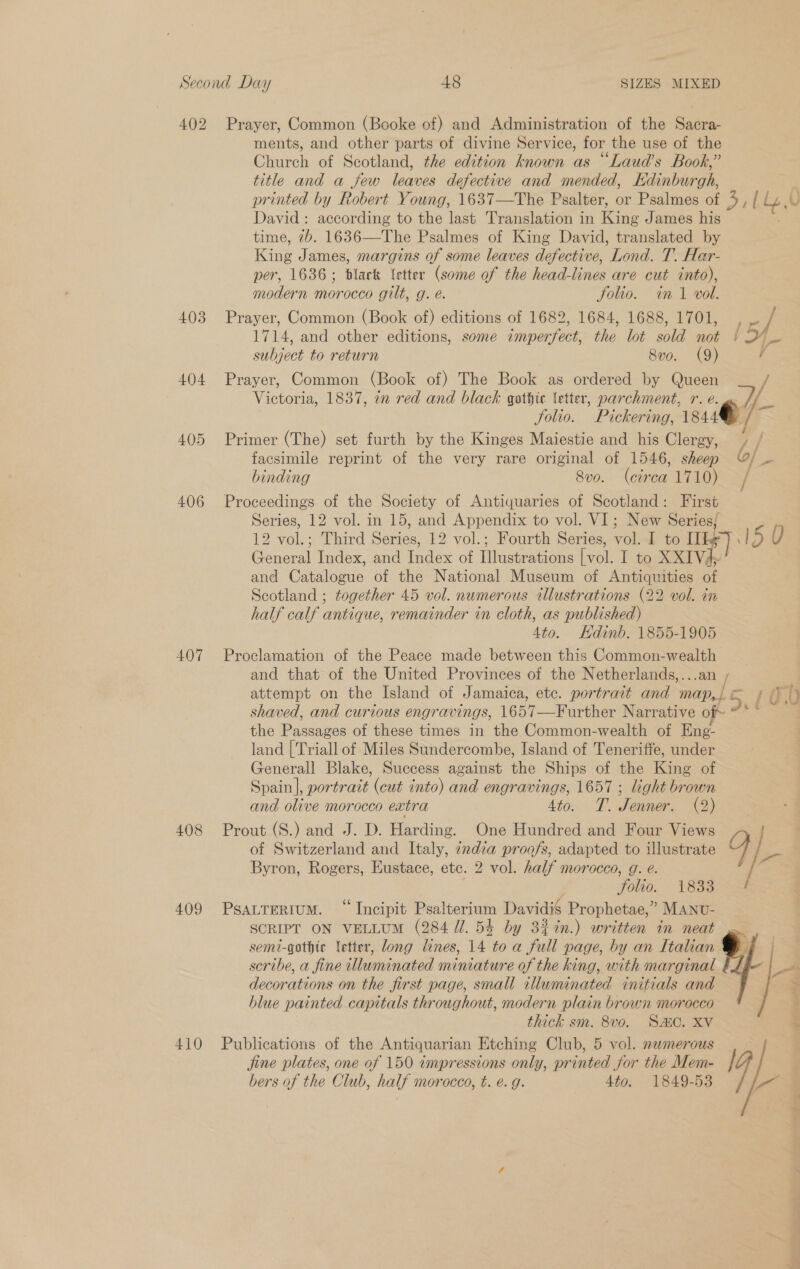 402 403 404 405 406 407 408 409 Prayer, Common (Booke of) and Administration of the Sacra- ments, and other parts of divine Service, for the use of the Church of Scotland, the edition known as “Laud’s Book,” title and a few leaves defective and mended, Edinburgh, ; printed by Robert Young, 1637—The Psalter, or Psalmes of 4, / Ly U David: according to the last Translation in King James his time, 7b. 1636—The Psalmes of King David, translated by King James, margins of some leaves defective, Lond. T. Har- per, 1636; black letter (some of the head-lines are cut into), modern morocco gilt, g. é. Joho. im 1 vol. Prayer, Common (Book of) editions of 1682, 1684, 1688, 1701, hae / 1714, and other editions, some imperfect, the lot sold not ) subject to return 8vo. (9) f Prayer, Common (Book of) The Book as ordered by Queen Victoria, 1837, an red and black gothic letter, parchment, r. e. ».S folio. Pickering, 1844 , Primer (The) set furth by the Kinges Maiestie and his Clergy, y / facsimile reprint of the very rare original of 1546, sheep / ~ binding Svo. (circa 1710) / Proceedings of the Society of Antiquaries of Scotland: First Series, 12 vol. in 15, and Appendix to vol. VI; New Series; 12 vol.; Third Series, 12 vol.; Fourth Series, vol. I to [Tg] 150 General Index, and Index of Illustrations [ vol. I to XXIV4. and Catalogue of the National Museum of Antiquities of Scotland ; together 45 vol. numerous illustrations (22 vol. in half calf antique, remainder in cloth, as published) 4to. Kdinb. 1855-1905 / shaved, and curious engravings, 1657—Further Narrative of the Passages of these times in the Common-wealth of Eneg- land [Triall of Miles Sundercombe, Island of Teneriffe, under Generall Blake, Success against the Ships of the King of Spain], portrait (cut into) and engravings, 1657 ; light brown and olive morocco extra 4to. T. Jenner. (2) Prout (S.) and J. D. Harding. One Hundred and Four Views of Switzerland and Italy, india proofs, adapted to illustrate Byron, Rogers, Eustace, etc. 2 vol. half morocco, g. é. Folio. 1833 PsaLTERiuM. “ Incipit Psalterium Davidié Prophetae,” MANU- SORIPT ON VELLUM (284 Ul. 54 by 3%%in.) written in neat semi-gothic Vetter, long lines, 14 to a full page, by an Italian scribe, a fine luminated miniature of the king, with marginal decorations on the first page, small illuminated initials and hlue painted capitals throughout, modern plain brown morocco thick sm. 8v0. S&amp;C. XV Jine plates, one of 150 impressions only, printed jor the Mem- bers of the Club, half morocco, t. é. g. 4to. 1849-53 a 