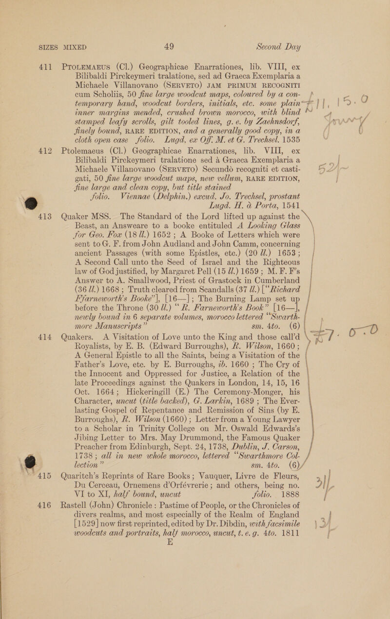 411 Protemagrus (Cl.) Geographicae Enarrationes, lib. VIII, ex Bilibaldi Pirckeymeri tralatione, sed ad Graeca Exemplaria a Michaele Villanovano (SERVETO) JAM PRIMUM RECOGNITI cum Scholiis, 50 fine large woodcut maps, colowred by a con- } aco ei temporary hand, woodcut borders, initials, etc. some plain-¥} |, | 2° 0 inner margins mended, crushed brown morocco, with blind * _» stamped leafy scrolls, gilt tooled lines, g.e. by Zaehnsdorf, YSyyery/ jinely bound, RARE EDITION, and a generally good copy, in a / U cloth open case folio. Lugd. ex Of: M. et G. Trechsel. 1535 412 Ptolemaeus (Cl.) Geographicae Enarrationes, lib. VIII, ex | Bilibaldi Pirckeymeri tralatione sed 4 Graeca Exemplaria a ae Michaele Villanovano (SERVETO) Secundo recogniti et casti- ty) LAr gati, 50 fine large woodcut maps, new vellum, RARE EDITION, jine large and clean copy, but title stained Va folio. Viennae (Delphin.) eacud. Jo. Trechsel, prostant be) Lugd. H. &amp; Porta, 1541 413 Quaker MSS. The Standard of the Lord lifted up against the Beast, an Answeare to a booke entituled A Looking Glass for Geo. Fox (18 Ul.) 1652; A Booke of Letters which were | sent toG. F. from John Audland and John Camm, concerning | ancient Passages (with some Epistles, etc.) (20 d/.) 1653; | A Second Call unto the Seed of Israel and the Righteous law of God justified, by Margaret Pell (15 Z/.) 1659; M. F. F’s Answer to A. Smallwood, Priest of Grastock in Cumberland (36 Ui.) 1668 ; Truth cleared from Scandalls (37 @/.) [“Rzchard Ffarneworth’s Booke’|, [16—]|; The Burning Lamp set up before the Throne (30 UW.) “ R. Farneworth’s Book” [16—], | newly bound in 6 separate volumes, morocco lettered Pome po more Manuscripts ” sm. 4to. (6)| f ; 414 Quakers. A Visitation of Love unto the King and those eall’d \ is ; 0.0 Royalists, by E. B. (Edward Burroughs), &amp;. Wilson, 1660; / ° | A General Epistle to all the Saints, being a Visitation of the | Father’s Love, etc. by E. Burroughs, 2b. 1660 ; The Cry of | the Innocent and Oppressed for Justice, a Relation of the — late Proceedings against the Quakers in London, 14, 15, 16 | Oct. 1664; Hickeringill (E.) The Ceremony-Monger, his | Character, uncut (title backed), G. Larkin, 1689 ; The Ever- | lasting Gospel of Repentance and Remission of Sins (by E. Burroughs), R. Wilson (1660); Letter from a Young Lawyer to a Scholar in Trinity College on Mr. Oswald Edwards’s | Jibing Letter to Mrs. May Drummond, the Famous Quaker / _ Preacher from Edinburgh, Sept. 24, 1738, Dublin, J. Carson, | | -] 1738; all in new whole morocco, lettered “Swarthmore Col- / rans, ee a Santini Po weressinens lection” sm. 4to. (6)/ ~~ 415 Quaritch’s Reprints of Rare Books; Vauquer, Livre de Fleurs, 2}/ Du Cerceau, Ornemens d’Orfévrerie ; and others, being no. Ail, VI to XI, half bound, uncut folio. 1888 416 Rastell (John) Chronicle : Pastime of People, or the Chronicles of divers realms, and most especially of the Realm of England oe [1529 now first reprinted, edited by Dr. Dibdin, with facsimile woodcuts and portraits, half morocco, uncut, t.e.g. 4to. 1811