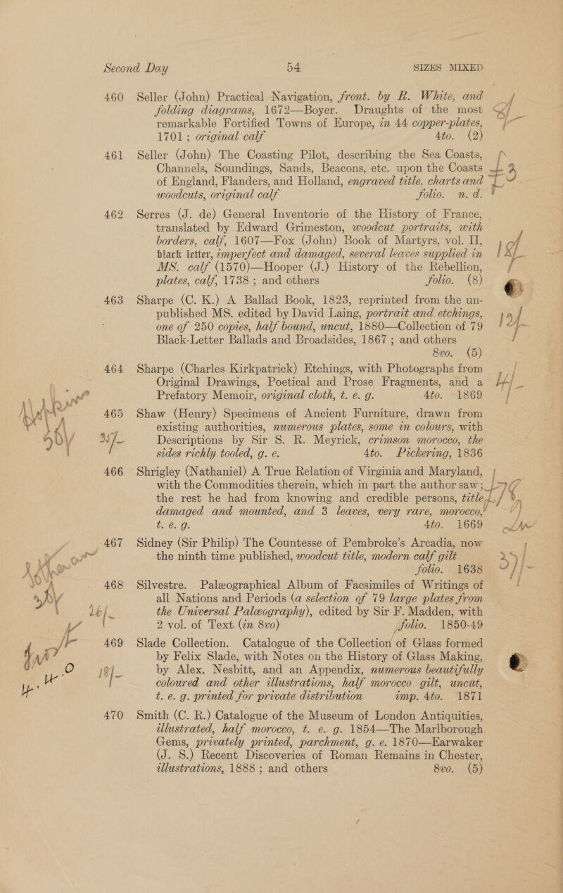 460 Seller (John) Practical Navigation, front. by R. White, and ¥¢ folding diagrams, 1672—Boyer. Draughts of the most «/ remarkable Fortified Towns of Europe, in 44 copper-plates, 1701 ; original calf 4to. (2) 461 Seller (John) The Coasting Pilot, describing the Sea Coasts, / Channels, Soundings, Sands, Beacons, etc. upon the Coasts - J of England, Flanders, and Holland, engraved title, charts and i ad woodcuts, original calf Folio. n.d. * 462 Serres (J. de) General Inventorie of the History of France, translated by Edward Grimeston, woodcut portraits, with F borders, calf, 1607—Fox (John) Book of Martyrs, vol. II, of black letter, ~mperfect and damaged, several leaves supplied in / MS. calf (1570)—Hooper (J.) History of the Rebellion, / plates, calf, 1738 ; and others folio. (8) @: fi 463 Sharpe (C. K.) A Ballad Book, 1823, reprinted from the un- ; published MS. edited by David Laing, portrait and etchings, 19 7 one of 250 copies, half bound, uncut, 1880—Collection of 79 Black-Letter Ballads and Broadsides, 1867 ; and others / 8v0. (5) 464 Sharpe (Charles Kirkpatrick) Etchings, with Photographs from Original Drawings, Poetical and Prose Fragments, and a LA} Prefatory Memoir, original cloth, t. e. g. 4to. 1869 | 465 Shaw (Henry) Specimens of Ancient Furniture, drawn from is existing authorities, numerous plates, some in colours, with 2s fe Descriptions by Sir 8S. R. Meyrick, erzmson morocco, the ' sides richly tooled, g. eé. 4to. Pickering, 1836 466 Shrigley (Nathaniel) A True Relation of Virginia and Maryland, with the Commodities therein, which in part the author saw ;_) 9/7 the rest he had from Lnowing and credible persons, ¢etle 4. 7 ) damaged and mounted, and 3 leaves, very rare, morocco,’ wes b. €.. Os 4to. 1669 £m’ 467 Sidney (Sir Philip) The Countesse of Pembroke’s Arcadia, now : aad the ninth time published, woodcut title, modern calf gilt x5 / folio. 1638 “% 468 Silvestre. Palzographical Album of Facsimiles of Writings of all Nations and Periods (a selection of 79 large plates from the Universal Paleography), edited by Sir F. Madden, with | j o&gt;? Slade Collection. Catalogue of the Collection of Glass formed by Felix Slade, with Notes on the History of Glass Making, e I8]_ by Alex. Nesbitt, and an Appendix, nwmerous beautifully coloured and other illustrations, half morocco gilt, uncut, t. e. g. printed for private distribution amp. 4to. 1871 470 Smith (C. R.) Catalogue of the Museum of London Antiquities, illustrated, half morocco, t. e. g. 1854—The Marlborough Gems, privately printed, parchment, g. e. 1870—Earwaker (J. S.) Recent Discoveries of Roman Remains in Chester, tllustrations, 1888 ; and others 8vo. (5)