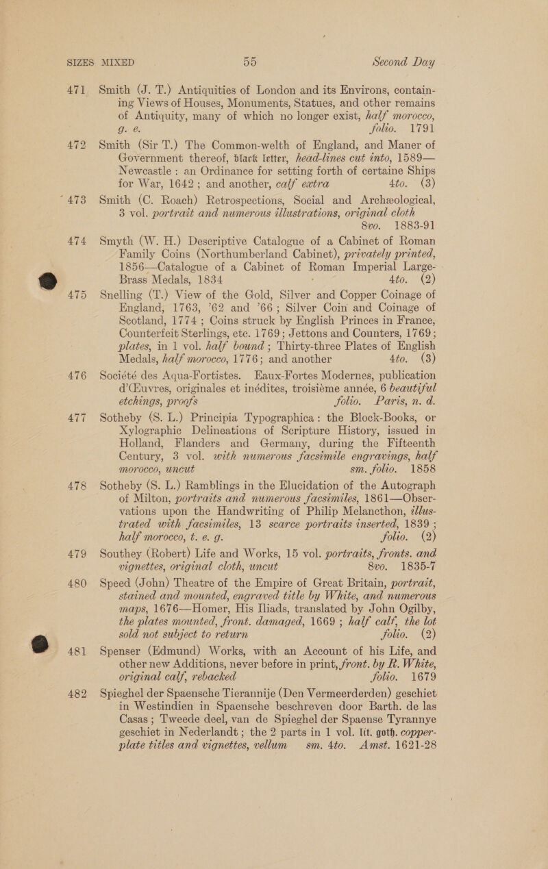 AT4 478 AT9 Smith (J. T.) Antiquities of London and its Environs, contain- ing Views of Houses, Monuments, Statues, and other remains of Antiquity, many of which no longer exist, half morocco, Go1e Jolio. 1791 Smith (Sir T.) The Common-welth of England; and Maner of Government thereof, Slack letter, head-lines cut into, 1589— Newcastle : an Ordinance for setting forth of certaine Ships for War, 1642; and another, calf evtra Aono) Smith (C. Roach) Retrospections, Social and Archeological, 3 vol. portrait and numerous illustrations, original cloth 8vo. 1883-91 Smyth (W. H.) Descriptive Catalogue of a Cabinet of Roman Family Coins (Northumberland Cabinet), privately printed, 1856—Catalogue of a Cabinet of Wont Imperial Large- Brass Medals, 1834 Ato. 2) Snelling (T.) View of the Gold, Silver and Copper Coinage of England, 1763, 62 and ’66; Silver Coin and Coinage of Scotland, 1774 ; Coins struck by English Princes in France, Counterfeit Sterlings, ete. 1769; Jettons and Counters, 1769; plates, in 1 vol. Bae bound ; are tees Plates of Enelish Medals, half morocco, 1776; ae another Sto. (3) Société des Aqua-Fortistes. Eaux-Fortes Modernes, publication d’(Huvres, originales et inédites, troisibme année, 6 beautiful etchings, proofs Jolio. Paris, n. d. Sotheby (S. L.) Principia Typographica: the Block-Books, or Xylographic Delineations of Scripture History, issued in Holland, Flanders and Germany, during the Fifteenth Century, 3 vol. with numerous facsimile engravings, half morocco, uncut sm. folio. 1858 Sotheby (S. L.) Ramblings in the Elucidation of the Autograph of Milton, portraits and numerous facsimiles, 1861—Obser- vations upon the Handwriting of Philip Melancthon, cdlus- trated with facsimiles, 13 scarce portraits inserted, 1839 ; half morocco, t. é. g. folio. (2) Southey (Robert) Life and Works, 15 vol. portraits, fronts. and vignettes, original cloth, wncut 8vo. 1835-7 Speed (John) Theatre of the Empire of Great Britain, portrait, stained and mounted, engraved title by White, and numerous maps, 1676—Homer, His Iliads, translated by John Ogilby, the plates mounted, front. damaged, 1669 ; half calf, the lot sold not subject to return folio. (2) Spenser (Edmund) Works, with an Account of his Life, and other new Additions, never before in print, front. by Rk. White, original calf, rebacked Jolio. 1679 Spieghel der Spaensche Tierannije (Den Vermeerderden) geschiet in Westindien in Spaensche beschreven door Barth. de las Casas ; Tweede deel, van de Spieghel der Spaense Tyrannye eccnin in N ederlandt ; the 2 parts in | vol. lit. goth. copper- plate titles and vignettes, vellum sm. 4to. Amst. 1621-28